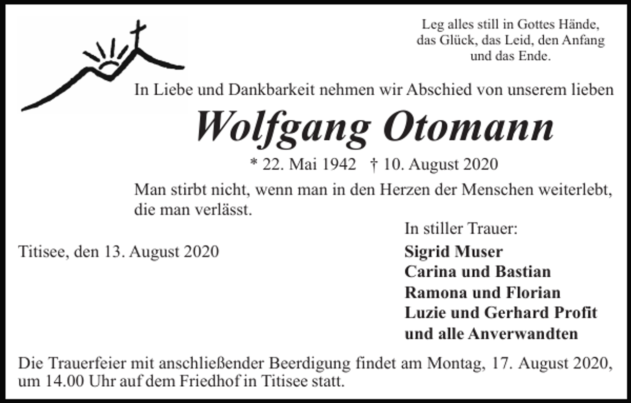 <p>Leg alles still in Gottes Hände,<br />das Glück, das Leid, den Anfang<br />und das Ende.</p><p>In Liebe und Dankbarkeit nehmen wir Abschied von unserem lieben</p><p>Wolfgang Otomann<br />* 22. Mai 1942 † 10. August 2020<br />Man stirbt nicht, wenn man in den Herzen der Menschen weiterlebt,<br />die man verlässt.<br />In stiller Trauer:<br />Sigrid Muser<br />Titisee, den 13. August 2020<br />Carina und Bastian<br />Ramona und Florian<br />Luzie und Gerhard Profit<br />und alle Anverwandten<br />Die Trauerfeier mit anschließender Beerdigung findet am Montag, 17. August 2020,<br />um 14.00 Uhr auf dem Friedhof in Titisee statt.</p>