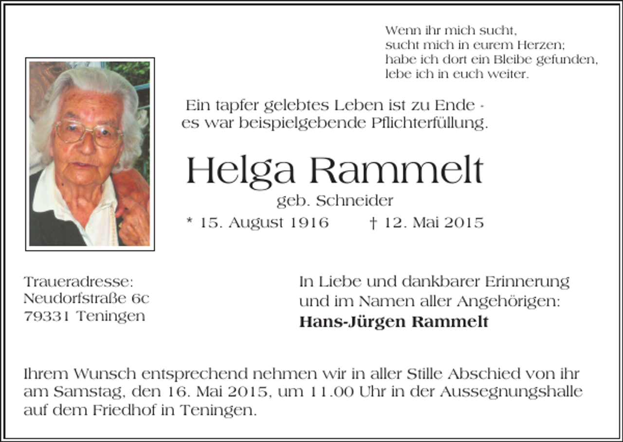 <p>Wenn ihr mich sucht,<br />sucht mich in eurem Herzen;<br />habe ich dort ein Bleibe gefunden,<br />lebe ich in euch weiter.</p><p>Ein tapfer gelebtes Leben ist zu Ende es war beispielgebende Pflichterfüllung.</p><p>Helga Rammelt</p><p>geb. Schneider<br />* 15. August 1916<br />† 12. Mai 2015</p><p>Traueradresse:<br />Neudorfstraße 6c<br />79331 Teningen</p><p>In Liebe und dankbarer Erinnerung<br />und im Namen aller Angehörigen:</p><p>Hans-Jürgen Rammelt</p><p>Ihrem Wunsch entsprechend nehmen wir in aller Stille Abschied von ihr<br />am Samstag, den 16. Mai 2015, um 11.00 Uhr in der Aussegnungshalle<br />auf dem Friedhof in Teningen.</p>