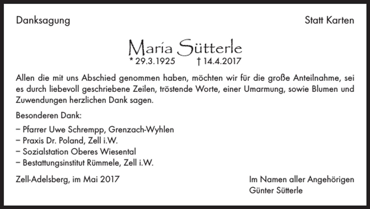 <p>Danksagung</p><p>Statt Karten</p><p>Maria Sütterle<br />* 29.3.1925 † 14.4.2017</p><p>Allen die mit uns Abschied genommen haben, möchten wir für die große Anteilnahme, sei<br />es durch liebevoll geschriebene Zeilen, tröstende Worte, einer Umarmung, sowie Blumen und<br />Zuwendungen herzlichen Dank sagen.<br />Besonderen Dank:<br />– Pfarrer Uwe Schrempp, Grenzach-Wyhlen<br />– Praxis Dr. Poland, Zell i.W.<br />– Sozialstation Oberes Wiesental<br />– Bestattungsinstitut Rümmele, Zell i.W.<br />Zell-Adelsberg, im Mai 2017 Im Namen aller Angehörigen<br />Günter Sütterle</p>
