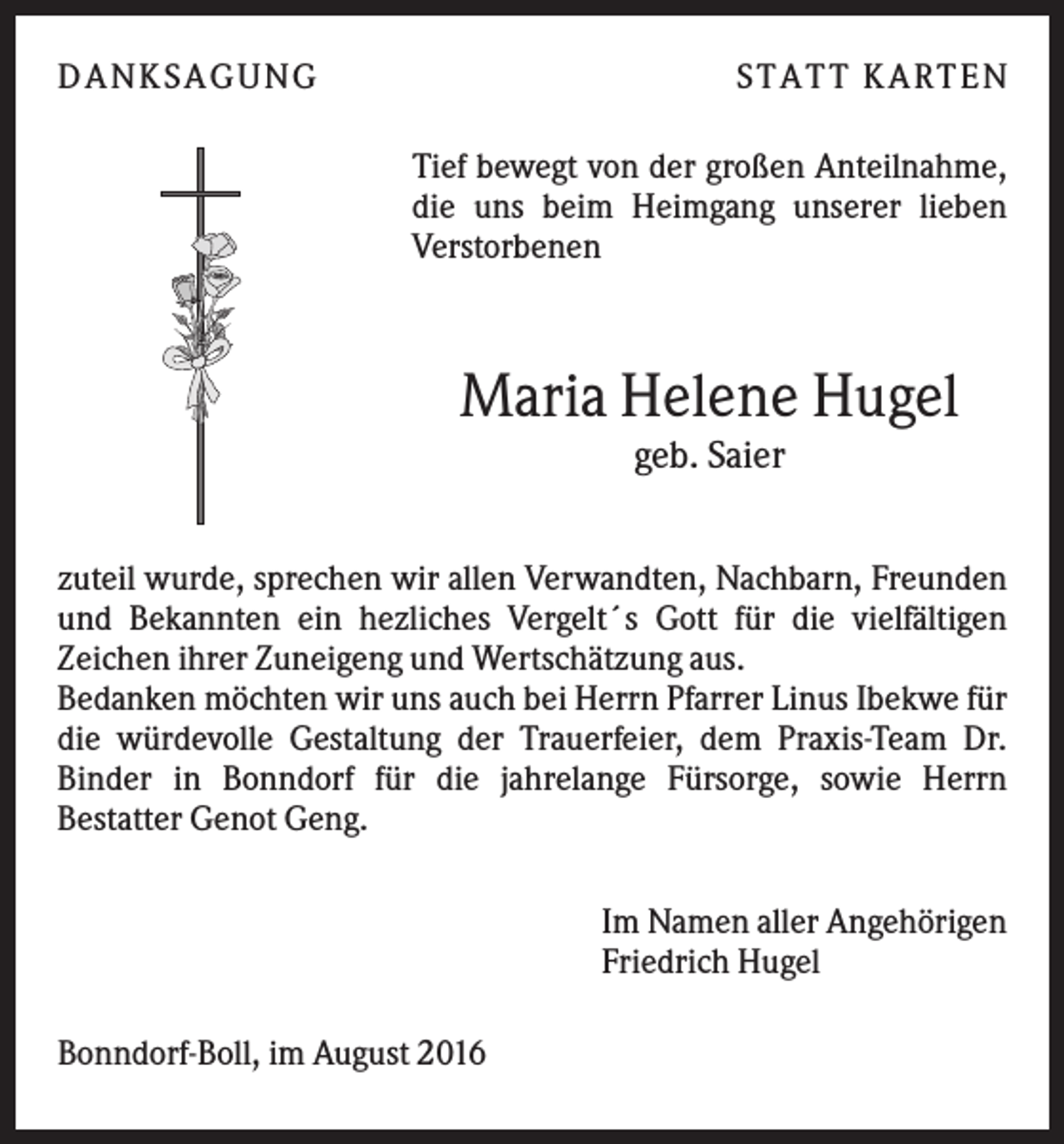 <p>D A NK S A G U NG</p><p>S T A T T K A R T EN<br />Tief bewegt von der großen Anteilnahme,<br />die uns beim Heimgang unserer lieben<br />Verstorbenen</p><p>Maria Helene Hugel<br />geb. Saier<br />zuteil wurde, sprechen wir allen Verwandten, Nachbarn, Freunden<br />und Bekannten ein hezliches Vergelt´s Gott für die vielfältigen<br />Zeichen ihrer Zuneigeng und Wertschätzung aus.<br />Bedanken möchten wir uns auch bei Herrn Pfarrer Linus Ibekwe für<br />die würdevolle Gestaltung der Trauerfeier, dem Praxis-Team Dr.<br />Binder in Bonndorf für die jahrelange Fürsorge, sowie Herrn<br />Bestatter Genot Geng.<br />Im Namen aller Angehörigen<br />Friedrich Hugel<br />Bonndorf-Boll, im August 2016</p>