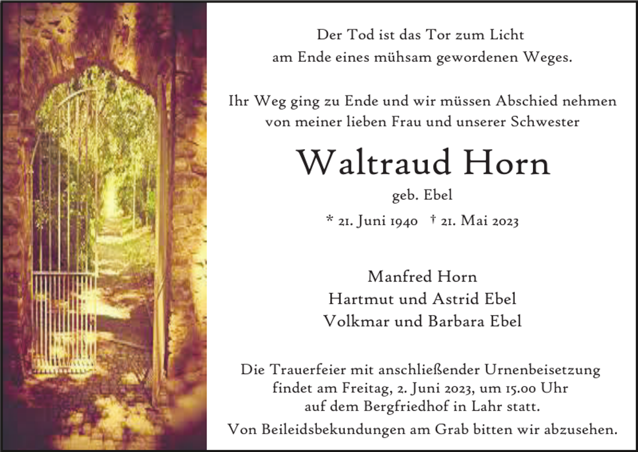<p>Der Tod ist das Tor zum Licht<br />am Ende eines mühsam gewordenen Weges.<br />Ihr Weg ging zu Ende und wir müssen Abschied nehmen<br />von meiner lieben Frau und unserer Schwester</p><p>Waltraud Horn<br />geb. Ebel<br />* 21. Juni 1940 † 21. Mai 2023</p><p>Manfred Horn<br />Hartmut und Astrid Ebel<br />Volkmar und Barbara Ebel<br />Die Trauerfeier mit anschließender Urnenbeisetzung<br />findet am Freitag, 2. Juni 2023, um 15.00 Uhr<br />auf dem Bergfriedhof in Lahr statt.<br />Von Beileidsbekundungen am Grab bitten wir abzusehen.</p>