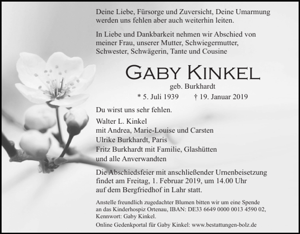 <p>Deine Liebe, Fürsorge und Zuversicht, Deine Umarmung<br />werden uns fehlen aber auch weiterhin leiten.<br />In Liebe und Dankbarkeit nehmen wir Abschied von<br />meiner Frau, unserer Mutter, Schwiegermutter,<br />Schwester, Schwägerin, Tante und Cousine</p><p>Gaby Kinkel<br />geb. Burkhardt<br />* 5. Juli 1939<br />† 19. Januar 2019<br />Du wirst uns sehr fehlen.<br />Walter L. Kinkel<br />mit Andrea, Marie-Louise und Carsten<br />Ulrike Burkhardt, Paris<br />Fritz Burkhardt mit Familie, Glashütten<br />und alle Anverwandten<br />Die Abschiedsfeier mit anschließender Urnenbeisetzung<br />findet am Freitag, 1. Februar 2019, um 14.00 Uhr<br />auf dem Bergfriedhof in Lahr statt.<br />Anstelle freundlich zugedachter Blumen bitten wir um eine Spende<br />an das Kinderhospiz Ortenau, IBAN: DE33 6649 0013 4592,<br />Kennwort: Gaby Kinkel.<br />Online Gedenkportal für Gaby Kinkel: www.bestattungen-bolz.de</p>