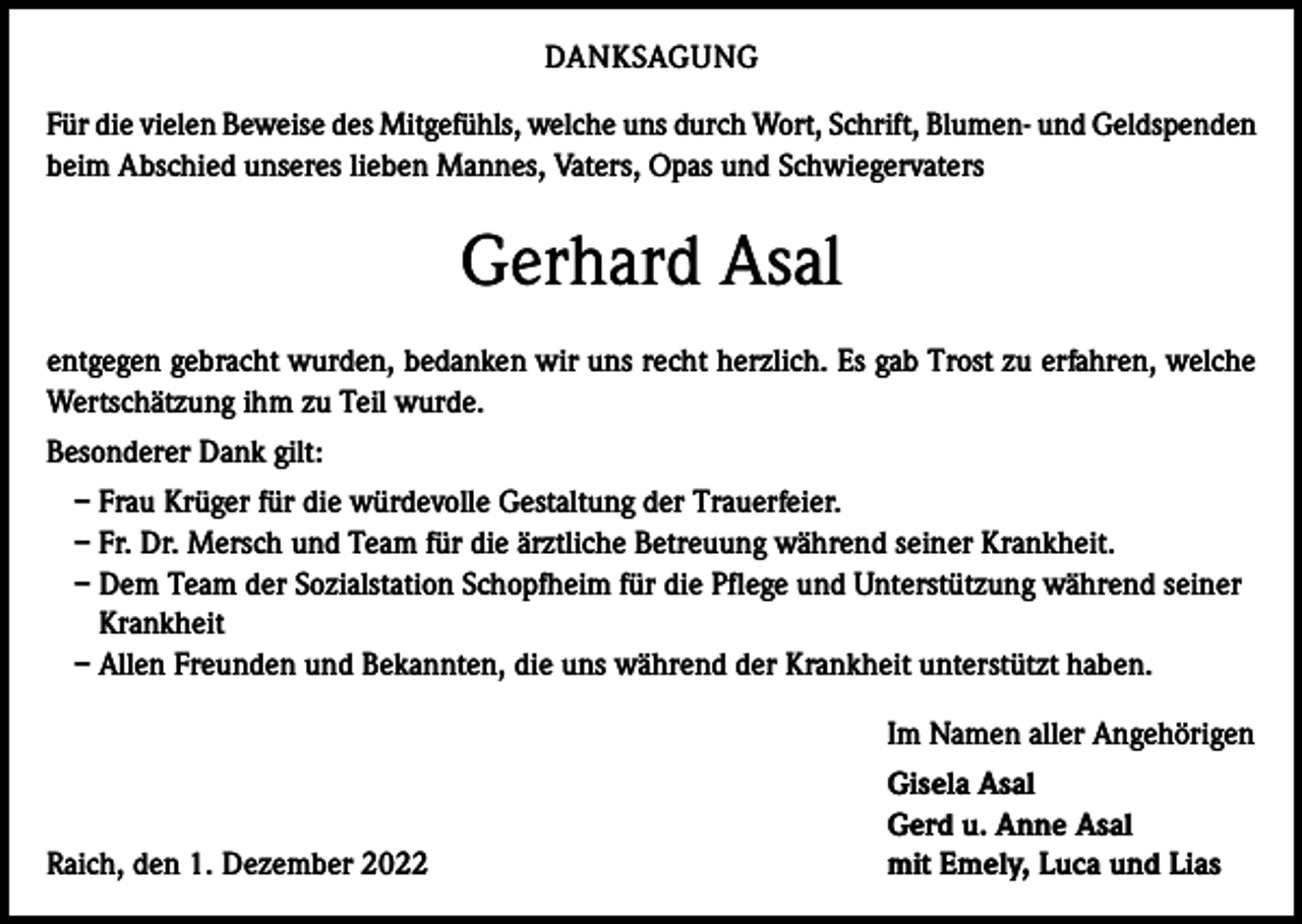 <p>DANKSAGUNG<br />Für die vielen Beweise des Mitgefühls, welche uns durch Wort, Schrift, Blumen- und Geldspenden<br />beim Abschied unseres lieben Mannes, Vaters, Opas und Schwiegervaters</p><p>Gerhard Asal<br />entgegen gebracht wurden, bedanken wir uns recht herzlich. Es gab Trost zu erfahren, welche<br />Wertschätzung ihm zu Teil wurde.<br />Besonderer Dank gilt:<br />– Frau Krüger für die würdevolle Gestaltung der Trauerfeier.<br />– Fr. Dr. Mersch und Team für die ärztliche Betreuung während seiner Krankheit.<br />– Dem Team der Sozialstation Schopfheim für die Pflege und Unterstützung während seiner<br />Krankheit<br />– Allen Freunden und Bekannten, die uns während der Krankheit unterstützt haben.<br />Im Namen aller Angehörigen</p><p>Raich, den 1. Dezember 2022</p><p>Gisela Asal<br />Gerd u. Anne Asal<br />mit Emely, Luca und Lias</p>