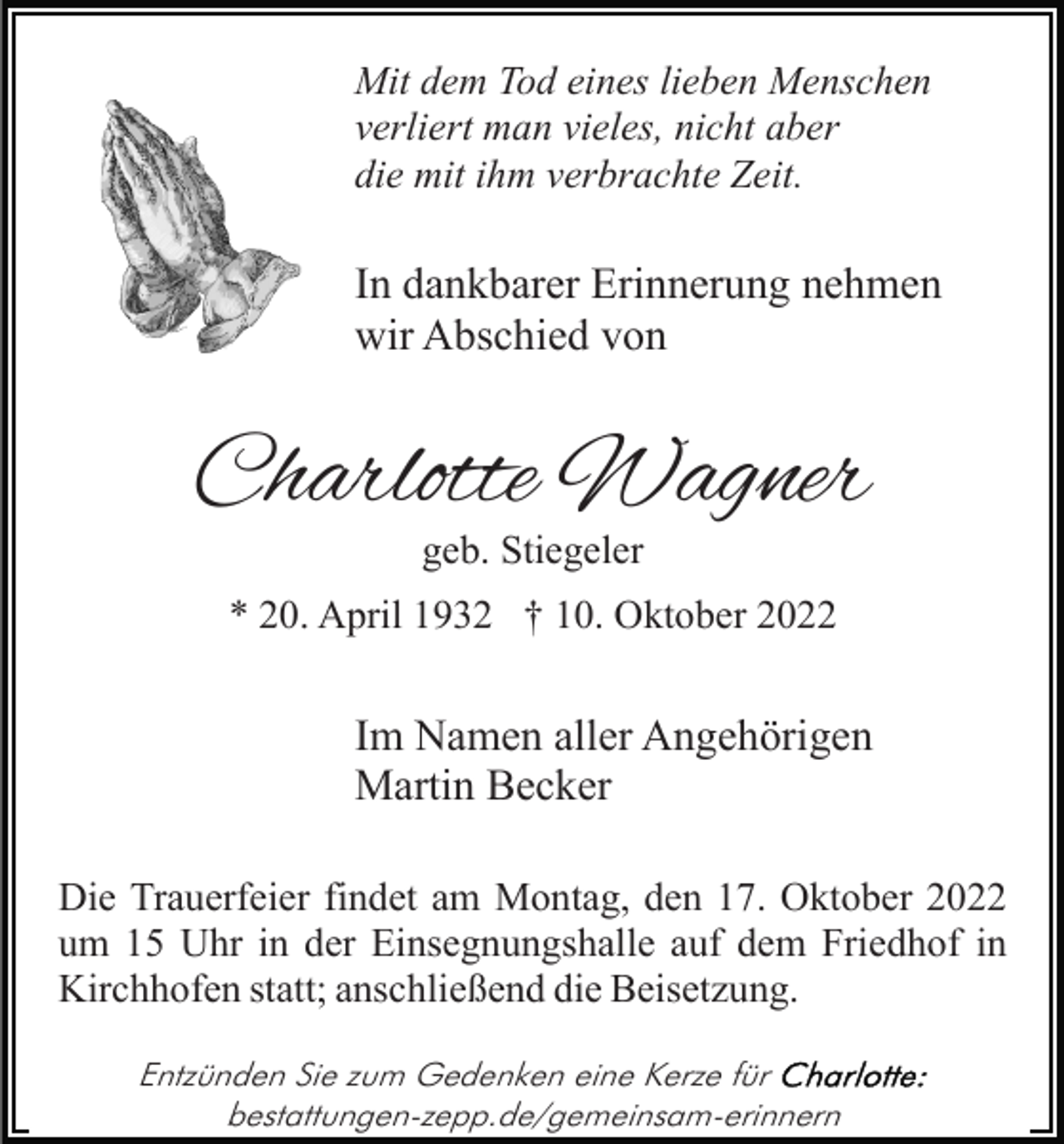 <p>Mit dem Tod eines lieben Menschen<br />verliert man vieles, nicht aber<br />die mit ihm verbrachte Zeit.</p><p>In dankbarer Erinnerung nehmen<br />wir Abschied von</p><p>Charlotte Wagner<br />geb. Stiegeler</p><p>* 20. April 1932 † 10. Oktober 2022</p><p>Im Namen aller Angehörigen<br />Martin Becker<br />Die Trauerfeier findet am Montag, den 17. Oktober 2022<br />um 15 Uhr in der Einsegnungshalle auf dem Friedhof in<br />Kirchhofen statt; anschließend die Beisetzung.<br />Entzünden Sie zum Gedenken eine Kerze für<br />bestattungen-zepp.de/gemeinsam-erinnern</p>