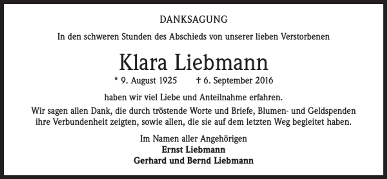 <p>DANKSAGUNG<br />In den schweren Stunden des Abschieds von unserer lieben Verstorbenen</p><p>Klara Liebmann</p><p>* 9. August 1925 † 6. September 2016<br />haben wir viel Liebe und Anteilnahme erfahren.<br />Wir sagen allen Dank, die durch tröstende Worte und Briefe, Blumen- und Geldspenden<br />ihre Verbundenheit zeigten, sowie allen, die sie auf dem letzten Weg begleitet haben.<br />Im Namen aller Angehörigen<br />Ernst Liebmann<br />Gerhard und Bernd Liebmann</p>