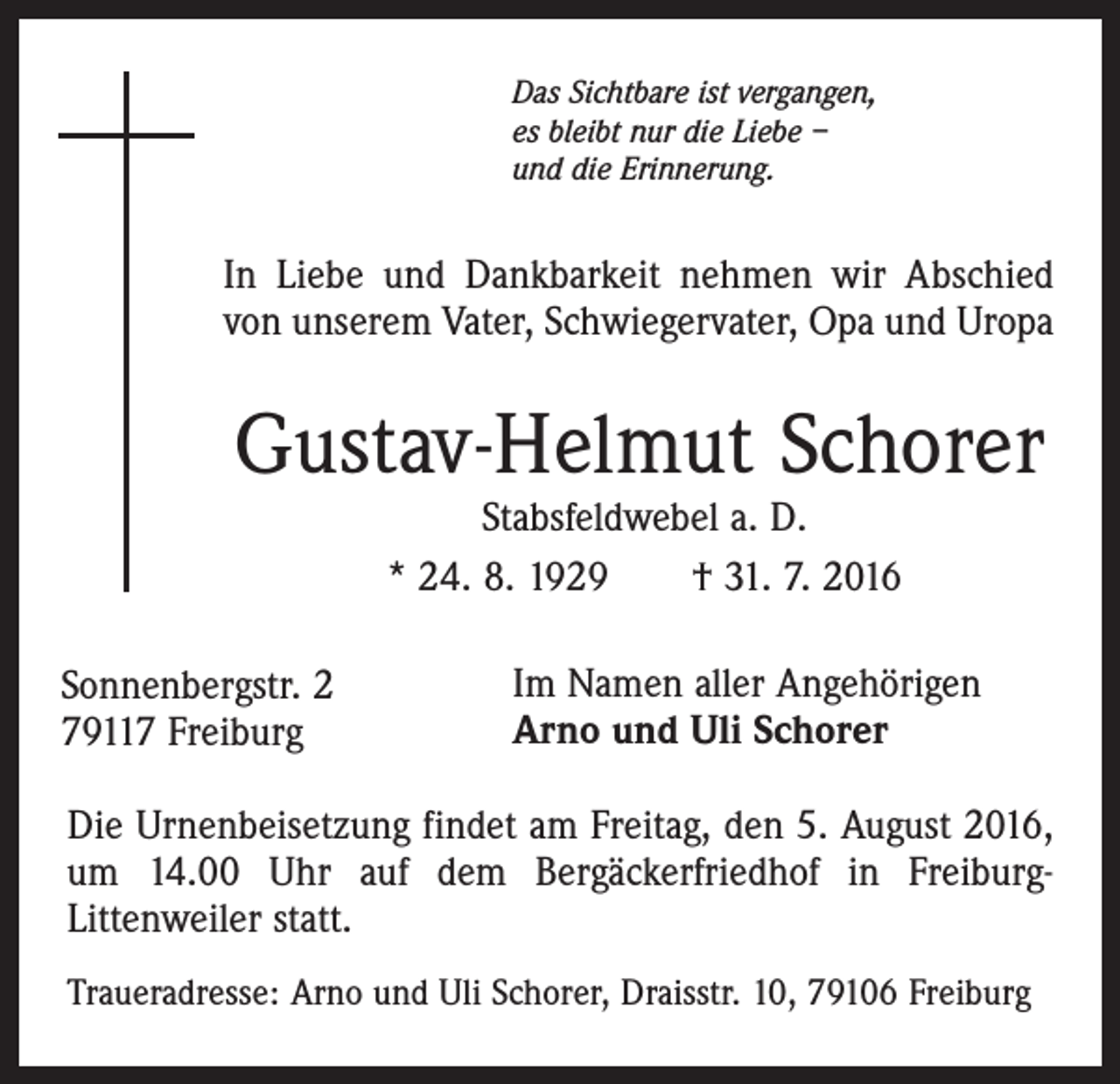 <p>Das Sichtbare ist vergangen,<br />es bleibt nur die Liebe –<br />und die Erinnerung.</p><p>In Liebe und Dankbarkeit nehmen wir Abschied<br />von unserem Vater, Schwiegervater, Opa und Uropa</p><p>Gustav-Helmut Schorer<br />Stabsfeldwebel a. D.<br />* 24. 8. 1929 † 31. 7. 2016</p><p>Sonnenbergstr. 2<br />79117 Freiburg</p><p>Im Namen aller Angehörigen<br />Arno und Uli Schorer</p><p>Die Urnenbeisetzung findet am Freitag, den 5. August 2016,<br />um 14.00 Uhr auf dem Bergäckerfriedhof in FreiburgLittenweiler statt.<br />Traueradresse: Arno und Uli Schorer, Draisstr. 10, 79106 Freiburg</p>