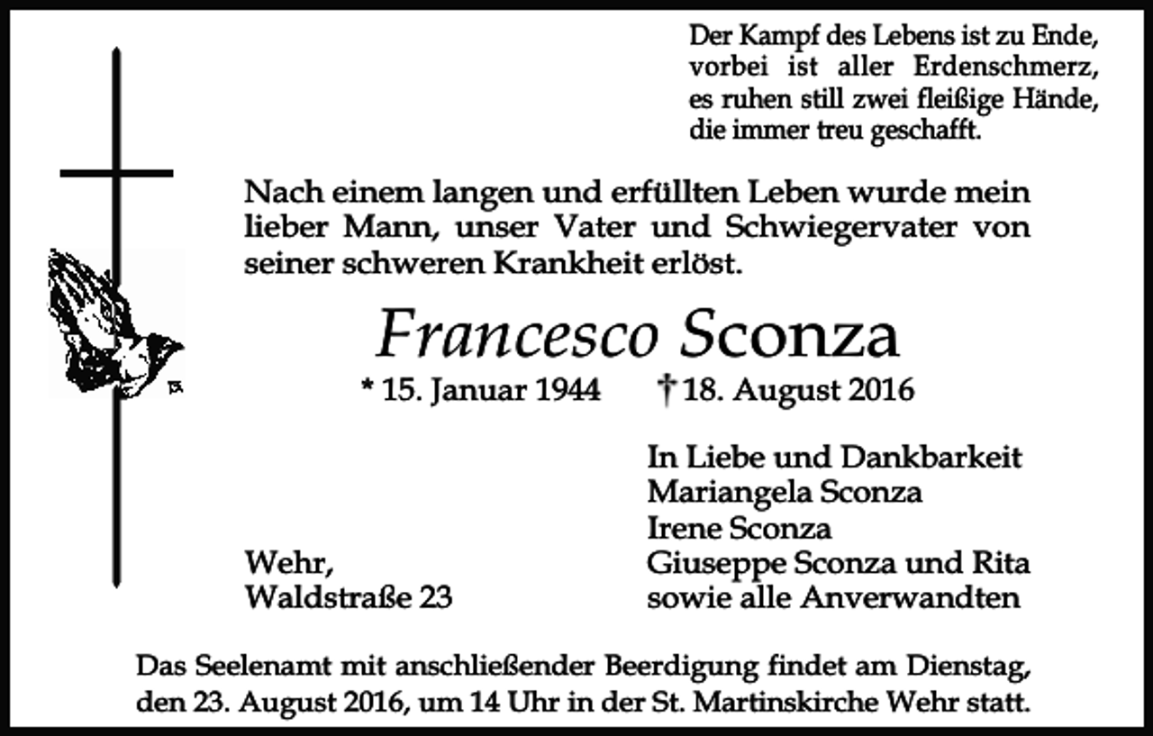<p>Der Kampf des Lebens ist zu Ende,<br />vorbei ist aller Erdenschmerz,<br />es ruhen still zwei fleißige Hände,<br />die immer treu geschafft.</p><p>Nach einem langen und erfüllten Leben wurde mein<br />lieber Mann, unser Vater und Schwiegervater von<br />seiner schweren Krankheit erlöst.</p><p>Francesco Sconza</p><p>* 15. Januar 1944</p><p>Wehr,<br />Waldstraße 23</p><p>18. August 2016</p><p>In Liebe und Dankbarkeit<br />Mariangela Sconza<br />Irene Sconza<br />Giuseppe Sconza und Rita<br />sowie alle Anverwandten</p><p>Das Seelenamt mit anschließender Beerdigung findet am Dienstag,<br />den 23. August 2016, um 14 Uhr in der St. Martinskirche Wehr statt.</p>