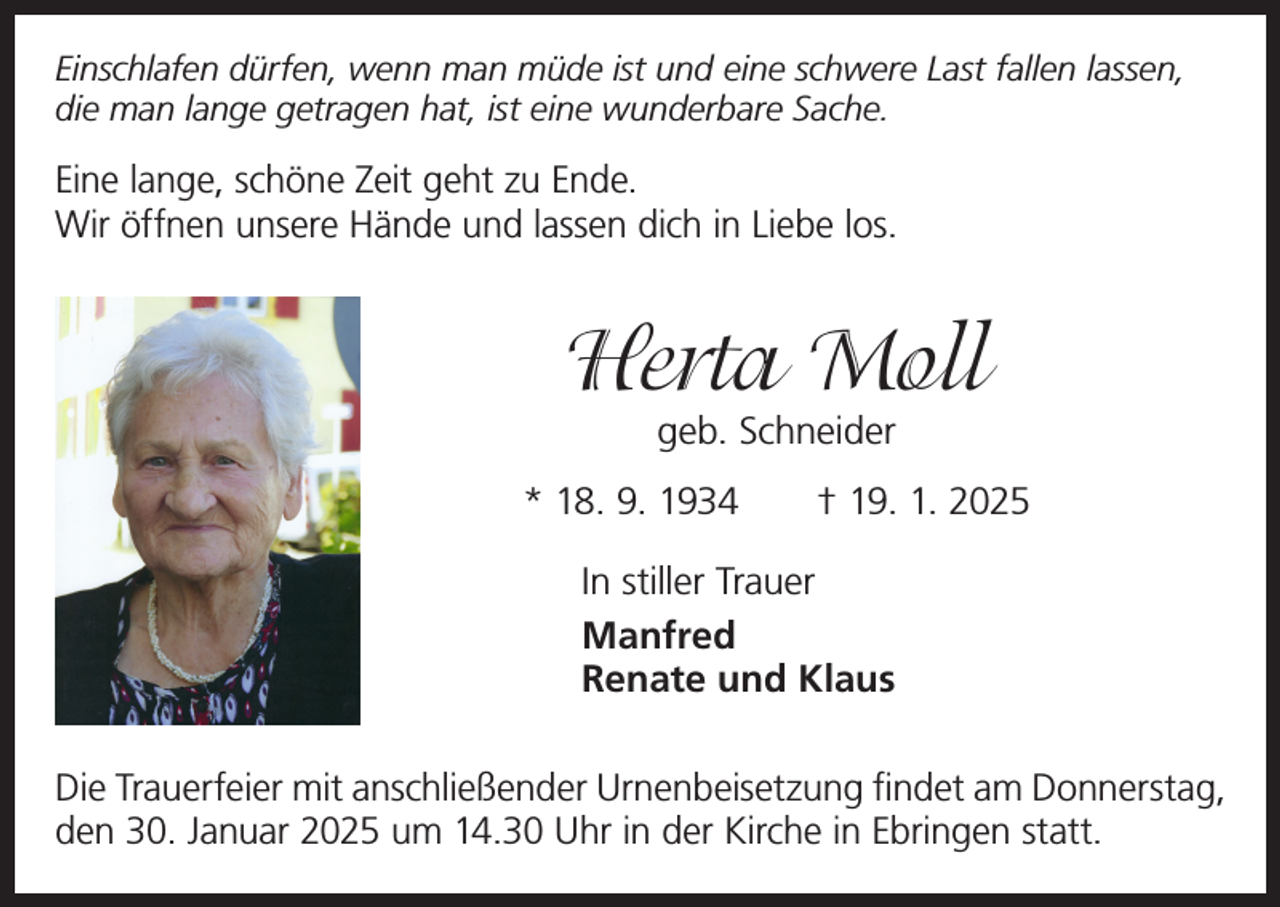 <p>Einschlafen dürfen, wenn man müde ist und eine schwere Last fallen lassen,<br />die man lange getragen hat, ist eine wunderbare Sache.</p><p>Eine lange, schöne Zeit geht zu Ende.<br />Wir öffnen unsere Hände und lassen dich in Liebe los.</p><p>Herta Moll<br />geb. Schneider</p><p>* 18. 9. 1934 † 19. 1. 2025<br />In stiller Trauer<br />Manfred<br />Renate und Klaus<br />Die Trauerfeier mit anschließender Urnenbeisetzung findet am Donnerstag,<br />den 30. Januar 2025 um 14.30 Uhr in der Kirche in Ebringen statt.</p>