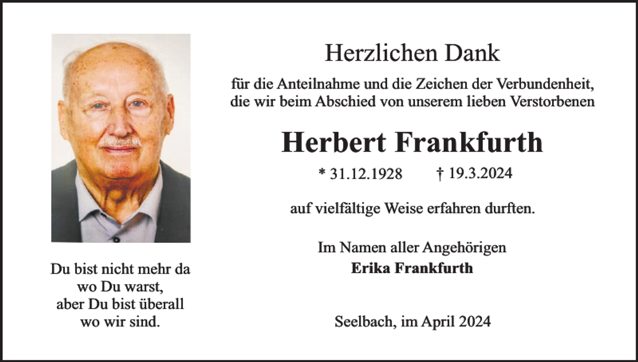 <p>Herzlichen Dank<br />für die Anteilnahme und die Zeichen der Verbundenheit,<br />die wir beim Abschied von unserem lieben Verstorbenen</p><p>Herbert Frankfurth<br />* 31.12.1928</p><p>† 19.3.2024</p><p>auf vielfältige Weise erfahren durften.<br />Du bist nicht mehr da<br />wo Du warst,<br />aber Du bist überall<br />wo wir sind.</p><p>Im Namen aller Angehörigen<br />Erika Frankfurth<br />Seelbach, im April 2024</p>