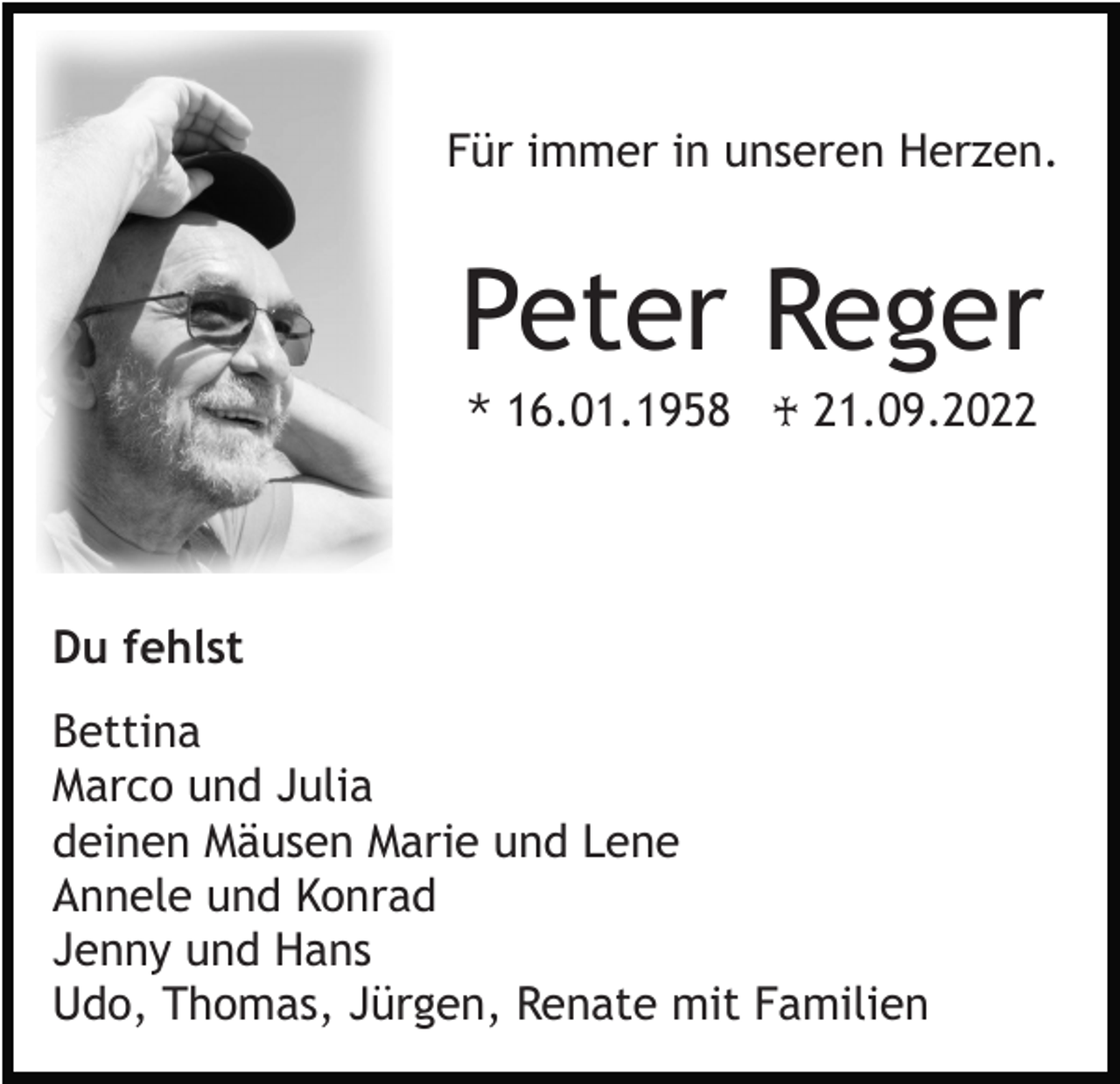 <p>Für immer in unseren Herzen.</p><p>Peter Reger<br />* 16.01.1958 ♰ 21.09.2022</p><p>Du fehlst<br />Bettina<br />Marco und Julia<br />deinen Mäusen Marie und Lene<br />Annele und Konrad<br />Jenny und Hans<br />Udo, Thomas, Jürgen, Renate mit Familien</p>