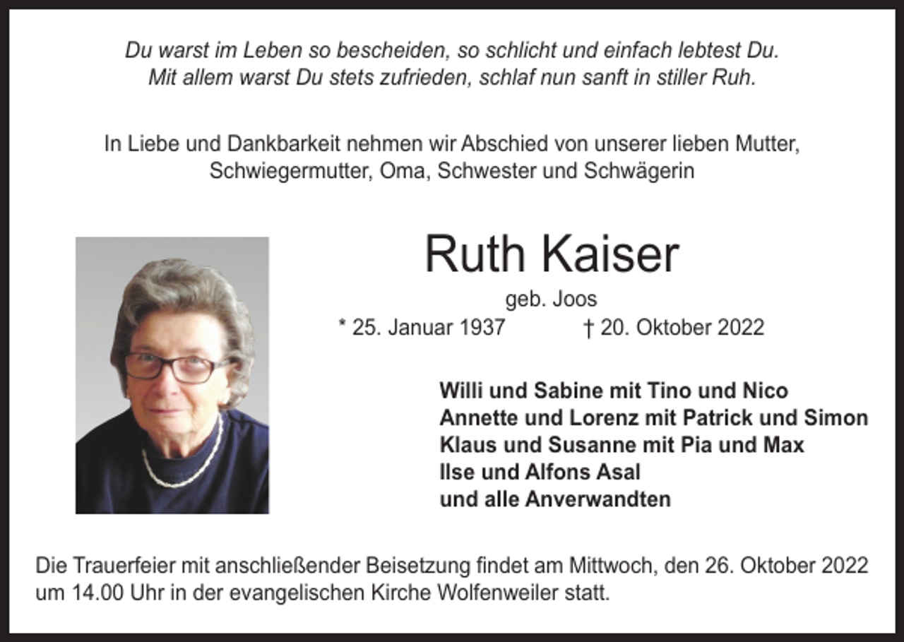 <p>Du warst im Leben so bescheiden, so schlicht und einfach lebtest Du.<br />Mit allem warst Du stets zufrieden, schlaf nun sanft in stiller Ruh.<br />In Liebe und Dankbarkeit nehmen wir Abschied von unserer lieben Mutter,<br />Schwiegermutter, Oma, Schwester und Schwägerin</p><p>Ruth Kaiser</p><p>geb. Joos<br />* 25. Januar 1937<br />† 20. Oktober 2022<br />Willi und Sabine mit Tino und Nico<br />Annette und Lorenz mit Patrick und Simon<br />Klaus und Susanne mit Pia und Max<br />Ilse und Alfons Asal<br />und alle Anverwandten<br />Die Trauerfeier mit anschließender Beisetzung findet am Mittwoch, den 26. Oktober 2022<br />um 14.00 Uhr in der evangelischen Kirche Wolfenweiler statt.</p>