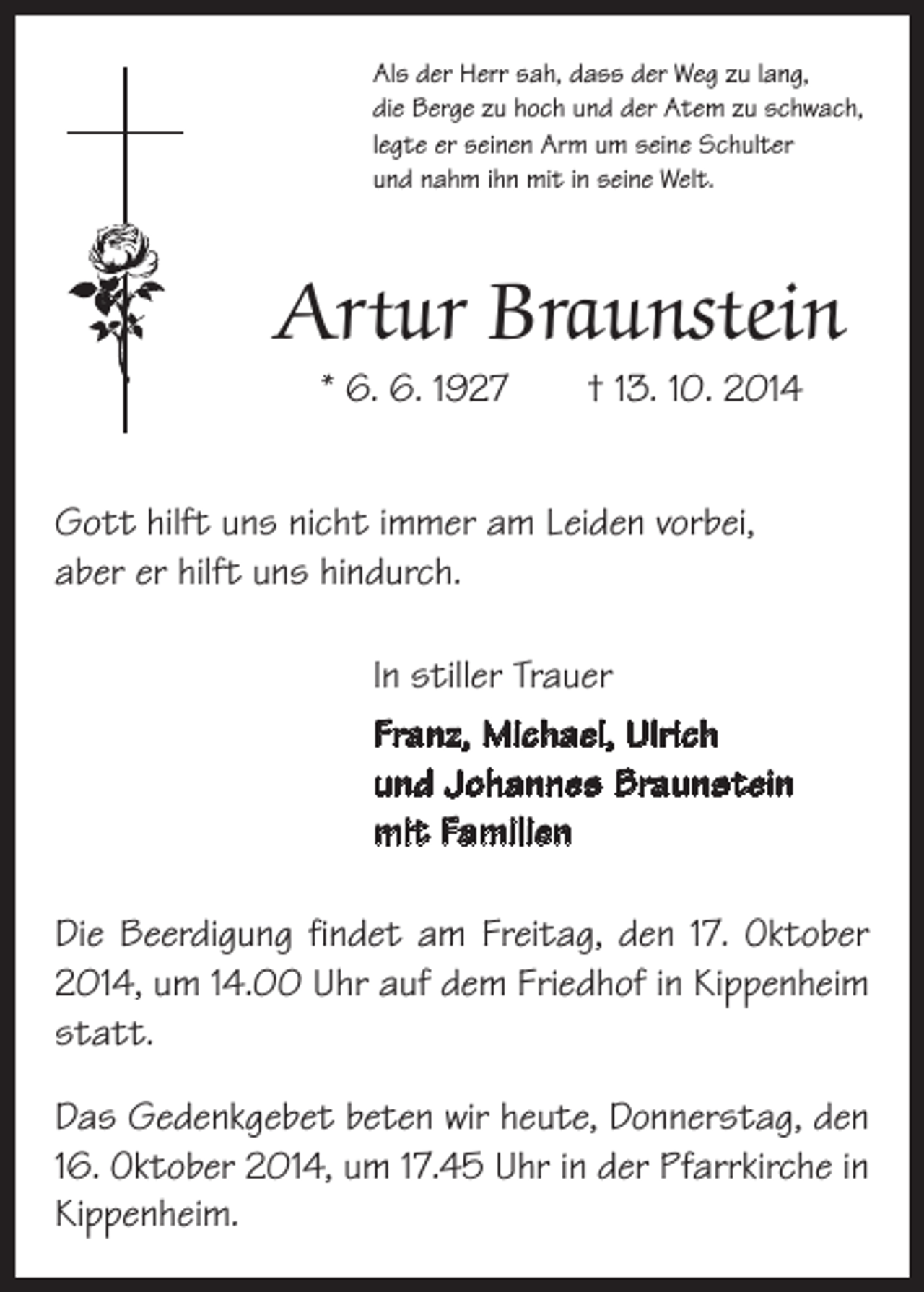 <p>Als der Herr sah, dass der Weg zu lang,<br />die Berge zu hoch und der Atem zu schwach,<br />legte er seinen Arm um seine Schulter<br />und nahm ihn mit in seine Welt.</p><p>Artur Braunstein<br />* 6. 6. 1927 † 13. 10. 2014</p><p>Gott hilft uns nicht immer am Leiden vorbei,<br />aber er hilft uns hindurch.<br />In stiller Trauer<br />Franz, Michael, Ulrich<br />und Johannes Braunstein<br />mit Familien<br />Die Beerdigung findet am Freitag, den 17. Oktober<br />2014, um 14.00 Uhr auf dem Friedhof in Kippenheim<br />statt.<br />Das Gedenkgebet beten wir heute, Donnerstag, den<br />16. Oktober 2014, um 17.45 Uhr in der Pfarr­kirche in<br />Kippenheim.</p>