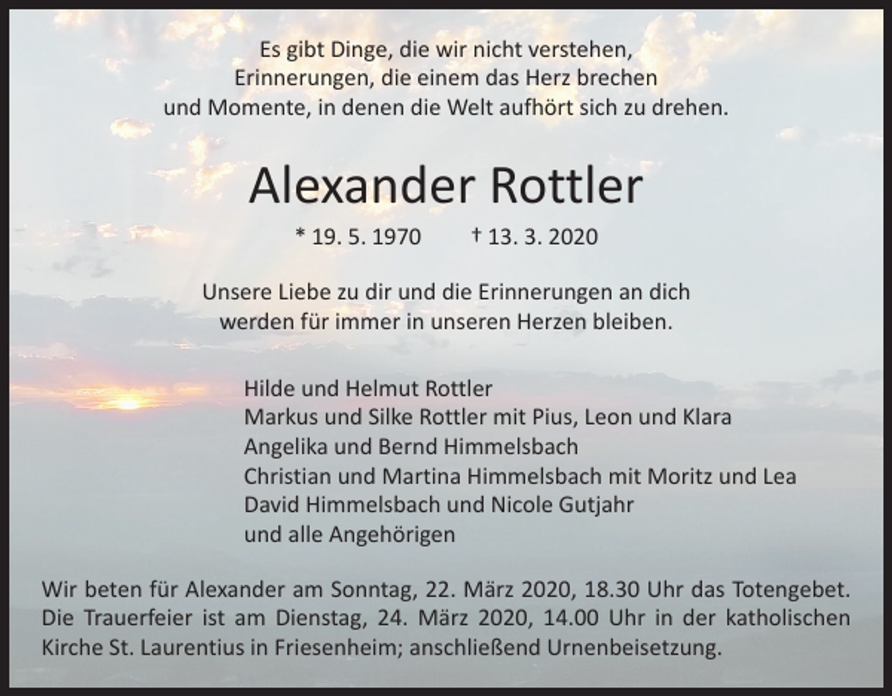 <p>Es gibt Dinge, die wir nicht verstehen,<br />Erinnerungen, die einem das Herz brechen<br />und Momente, in denen die Welt aufhört sich zu drehen.</p><p>Alexander Rottler<br />* 19. 5. 1970 † 13. 3. 2020</p><p>Unsere Liebe zu dir und die Erinnerungen an dich<br />werden für immer in unseren Herzen bleiben.<br />Hilde und Helmut Rottler<br />Markus und Silke Rottler mit Pius, Leon und Klara<br />Angelika und Bernd Himmelsbach<br />Christian und Martina Himmelsbach mit Moritz und Lea<br />David Himmelsbach und Nicole Gutjahr<br />und alle Angehörigen<br />Wir beten für Alexander am Sonntag, 22. März 2020, 18.30 Uhr das Totengebet.<br />Die Trauerfeier ist am Dienstag, 24. März 2020, 14.00 Uhr in der katholischen<br />Kirche St. Laurentius in Friesenheim; anschließend Urnenbeisetzung.</p>