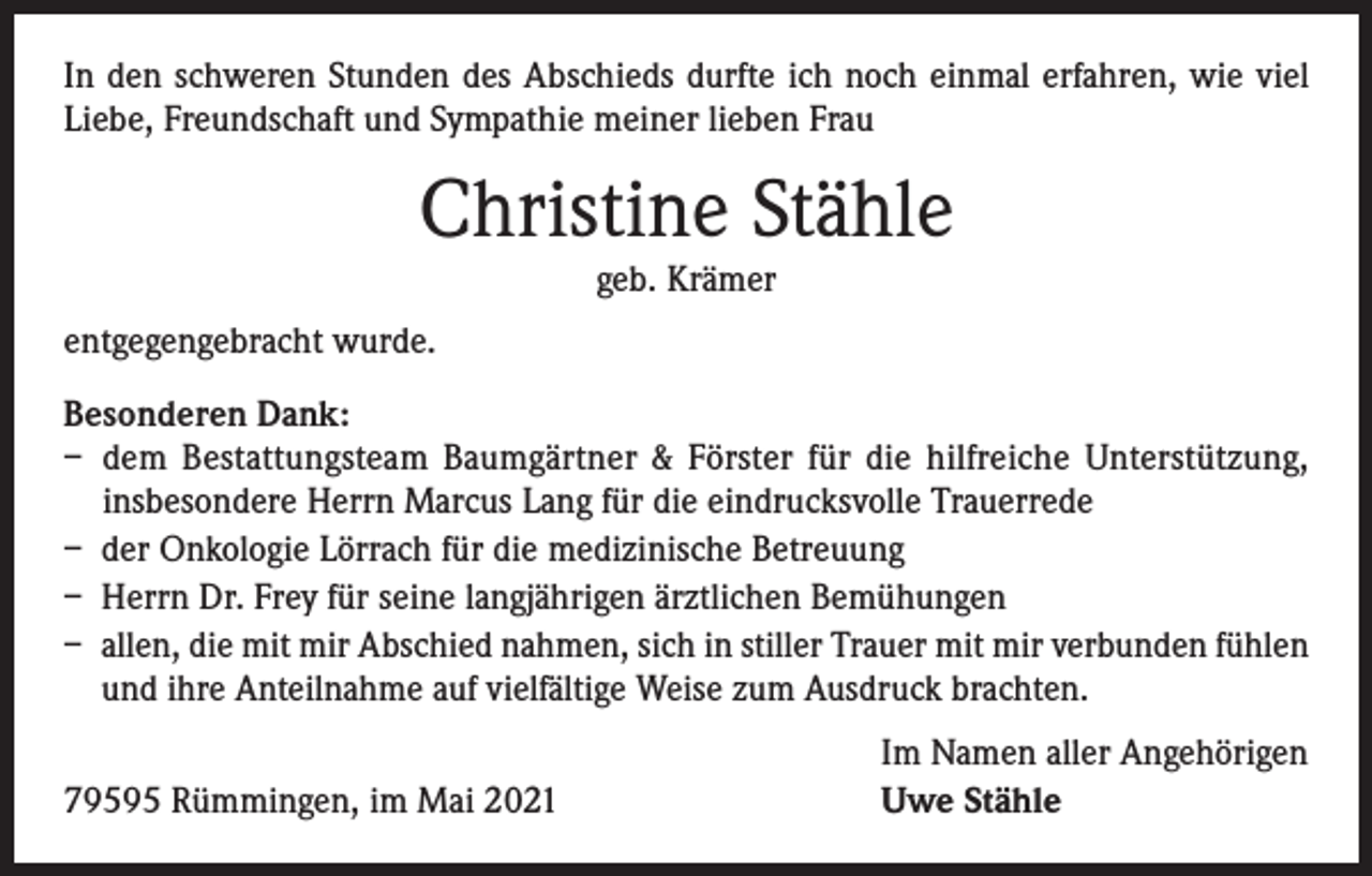 <p>In den schweren Stunden des Abschieds durfte ich noch einmal erfahren, wie viel<br />Liebe, Freundschaft und Sympathie meiner lieben Frau</p><p>Christine Stähle<br />geb. Krämer</p><p>entgegengebracht wurde.<br />Besonderen Dank:<br />– dem Bestattungsteam Baumgärtner &amp; Förster für die hilfreiche Unterstützung,<br />insbesondere Herrn Marcus Lang für die eindrucksvolle Trauerrede<br />– der Onkologie Lörrach für die medizinische Betreuung<br />– Herrn Dr. Frey für seine langjährigen ärztlichen Bemühungen<br />– allen, die mit mir Abschied nahmen, sich in stiller Trauer mit mir verbunden fühlen<br />und ihre Anteilnahme auf vielfältige Weise zum Ausdruck brachten.<br />79595 Rümmingen, im Mai 2021</p><p>Im Namen aller Angehörigen<br />Uwe Stähle</p>