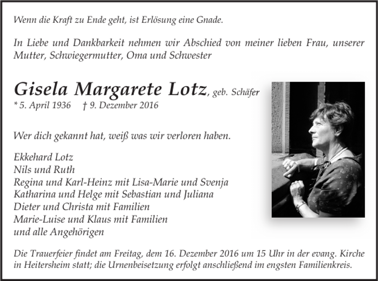 <p>Wenn die Kraft zu Ende geht, ist Erlösung eine Gnade.</p><p>In Liebe und Dankbarkeit nehmen wir Abschied von meiner lieben Frau, unserer<br />Mutter, Schwiegermutter, Oma und Schwester</p><p>Gisela Margarete Lotz, geb. Schäfer<br />* 5. April 1936</p><p>† 9. Dezember 2016</p><p>Wer dich gekannt hat, weiß was wir verloren haben.<br />Ekkehard Lotz<br />Nils und Ruth<br />Regina und Karl-Heinz mit Lisa-Marie und Svenja<br />Katharina und Helge mit Sebastian und Juliana<br />Dieter und Christa mit Familien<br />Marie-Luise und Klaus mit Familien<br />und alle Angehörigen<br />Die Trauerfeier findet am Freitag, dem 16. Dezember 2016 um 15 Uhr in der evang. Kirche<br />in Heitersheim statt; die Urnenbeisetzung erfolgt anschließend im engsten Familienkreis.</p>