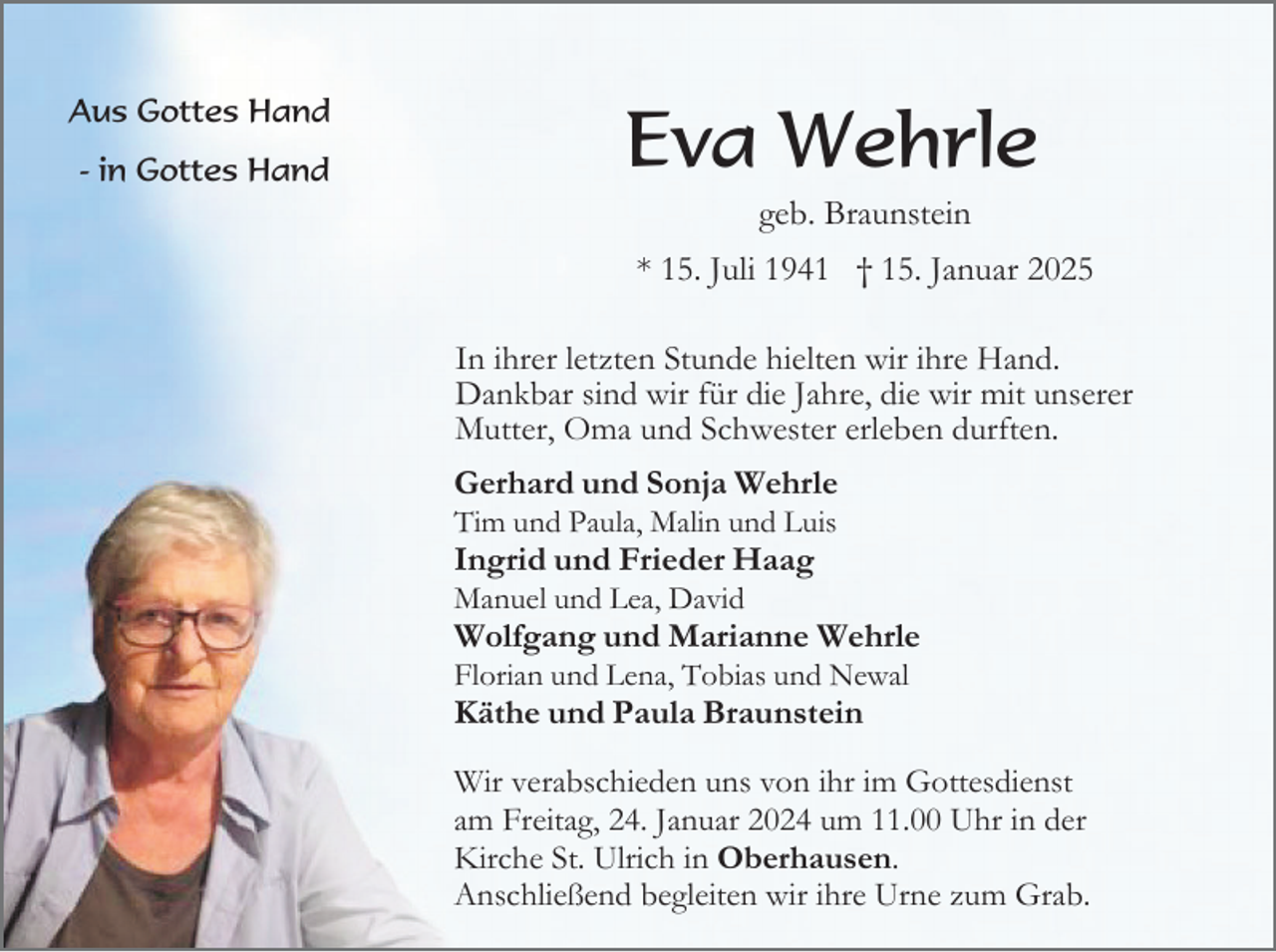 <p>Aus Gottes Hand<br />- in Gottes Hand</p><p>Eva Wehrle<br />geb. Braunstein<br />* 15. Juli 1941 † 15. Januar 2025<br />In ihrer letzten Stunde hielten wir ihre Hand.<br />Dankbar sind wir für die Jahre, die wir mit unserer<br />Mutter, Oma und Schwester erleben durften.<br />Gerhard und Sonja Wehrle<br />Tim und Paula, Malin und Luis</p><p>Ingrid und Frieder Haag<br />Manuel und Lea, David</p><p>Wolfgang und Marianne Wehrle<br />Florian und Lena, Tobias und Newal</p><p>Käthe und Paula Braunstein<br />Wir verabschieden uns von ihr im Gottesdienst<br />am Freitag, 24. Januar 2024 um 11.00 Uhr in der<br />Kirche St. Ulrich in Oberhausen.<br />Anschließend begleiten wir ihre Urne zum Grab.</p>