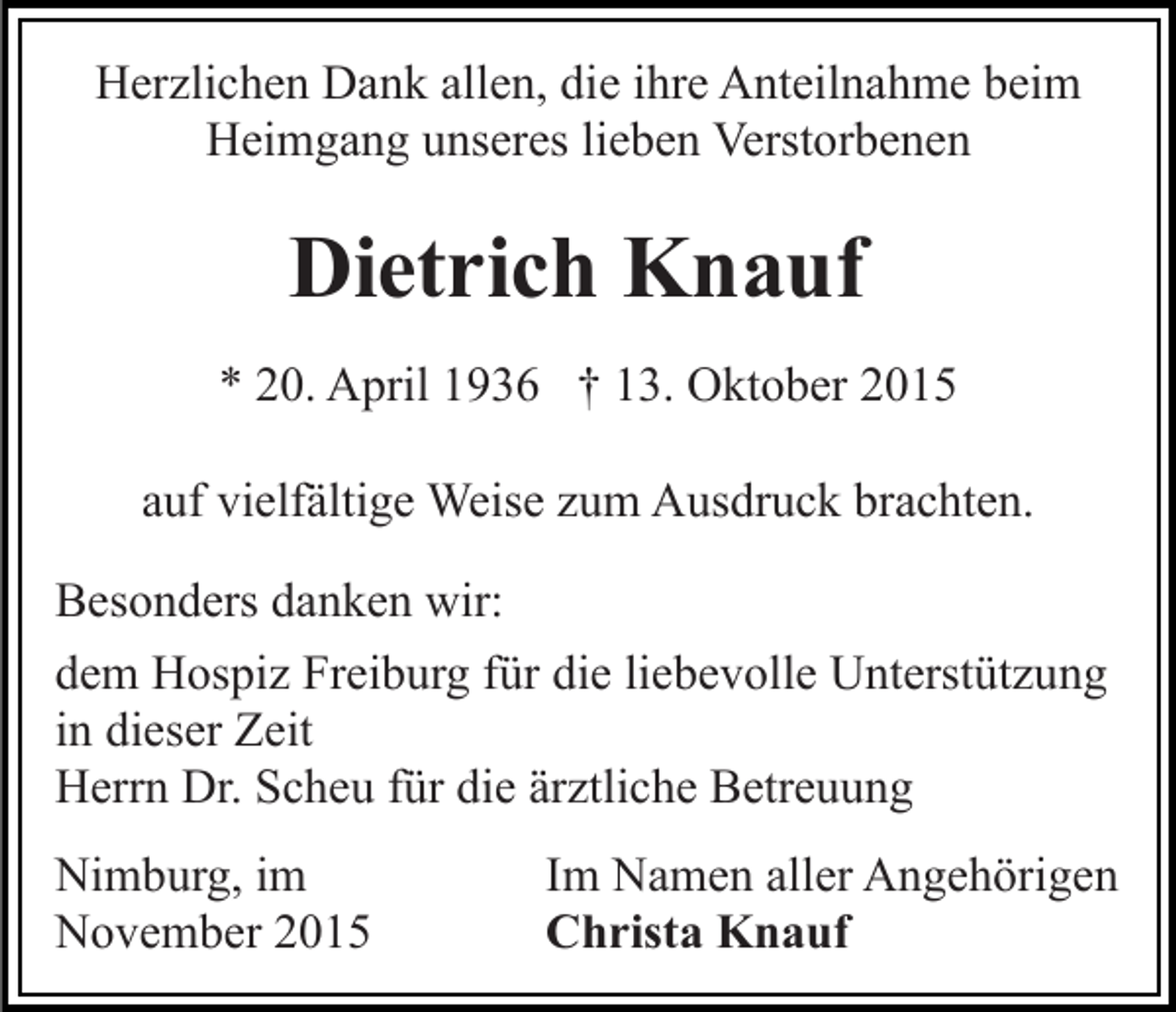<p>Herzlichen Dank allen, die ihre Anteilnahme beim<br />Heimgang unseres lieben Verstorbenen</p><p>Dietrich Knauf<br />* 20. April 1936 † 13. Oktober 2015<br />auf vielfältige Weise zum Ausdruck brachten.<br />Besonders danken wir:<br />dem Hospiz Freiburg für die liebevolle Unterstützung<br />in dieser Zeit<br />Herrn Dr. Scheu für die ärztliche Betreuung<br />Nimburg, im<br />November 2015</p><p>Im Namen aller Angehörigen<br />Christa Knauf</p>