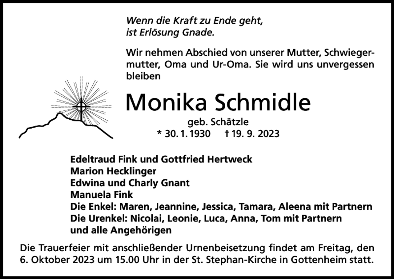 <p>Wenn die Kraft zu Ende geht,<br />ist Erlösung Gnade.<br />Wir nehmen Abschied von unserer Mutter, Schwiegermutter, Oma und Ur-Oma. Sie wird uns unvergessen<br />bleiben</p><p>Monika Schmidle<br />geb. Schätzle<br />* 30. 1. 1930 † 19. 9. 2023</p><p>Edeltraud Fink und Gottfried Hertweck<br />Marion Hecklinger<br />Edwina und Charly Gnant<br />Manuela Fink<br />Die Enkel: Maren, Jeannine, Jessica, Tamara, Aleena mit Partnern<br />Die Urenkel: Nicolai, Leonie, Luca, Anna, Tom mit Partnern<br />und alle Angehörigen<br />Die Trauerfeier mit anschließender Urnenbeisetzung findet am Freitag, den<br />6. Oktober 2023 um 15.00 Uhr in der St. Stephan-Kirche in Gottenheim statt.</p>