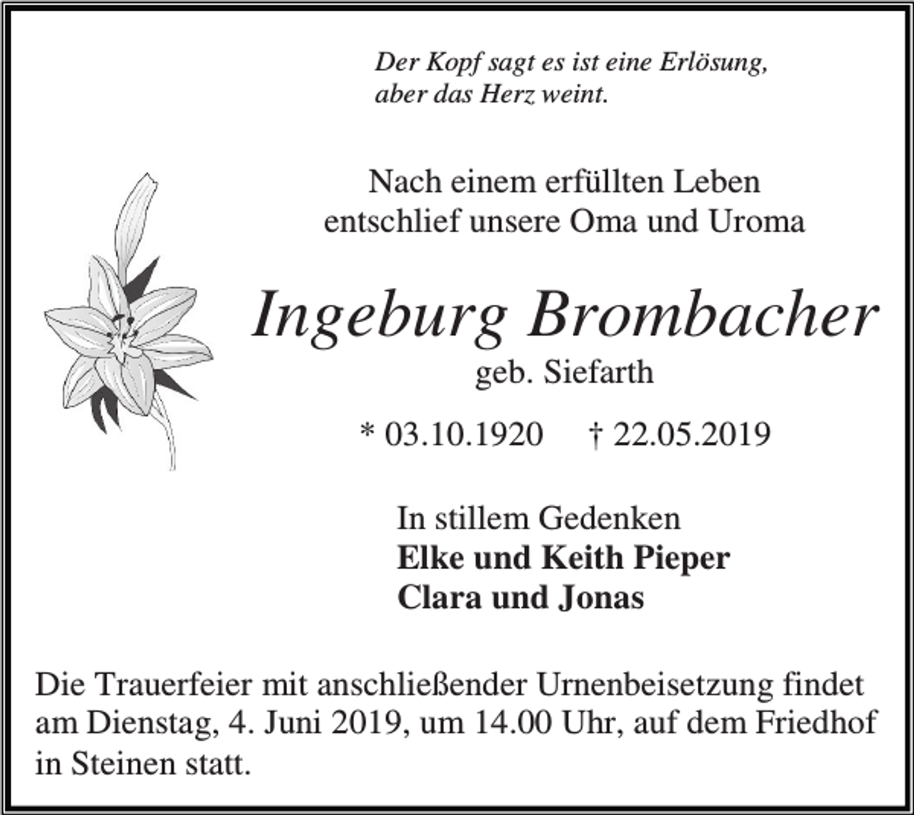 <p>Der Kopf sagt es ist eine Erlösung,<br />aber das Herz weint.</p><p>Nach einem erfüllten Leben<br />entschlief unsere Oma und Uroma</p><p>Ingeburg Brombacher<br />geb. Siefarth<br />* 03.10.1920</p><p>† 22.05.2019</p><p>In stillem Gedenken<br />Elke und Keith Pieper<br />Clara und Jonas<br />Die Trauerfeier mit anschließender Urnenbeisetzung findet<br />am Dienstag, 4. Juni 2019, um 14.00 Uhr, auf dem Friedhof<br />in Steinen statt.</p>