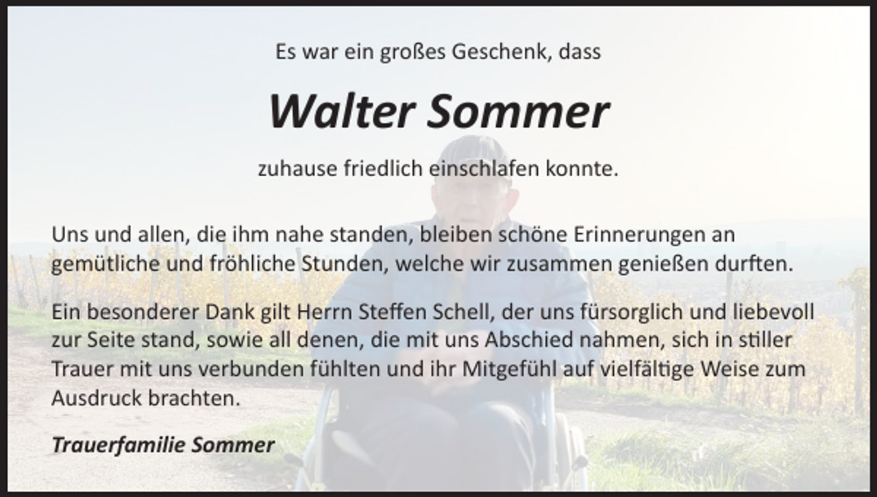 <p>Es war ein großes Geschenk, dass</p><p>Walter Sommer<br />zuhause friedlich einschlafen konnte.<br />Uns und allen, die ihm nahe standen, bleiben schöne Erinnerungen an<br />gemütliche und fröhliche Stunden, welche wir zusammen genießen durften.<br />Ein besonderer Dank gilt Herrn Steffen Schell, der uns fürsorglich und liebevoll<br />zur Seite stand, sowie all denen, die mit uns Abschied nahmen, sich in stiller<br />Trauer mit uns verbunden fühlten und ihr Mitgefühl auf vielfältige Weise zum<br />Ausdruck brachten.<br />Trauerfamilie Sommer</p>