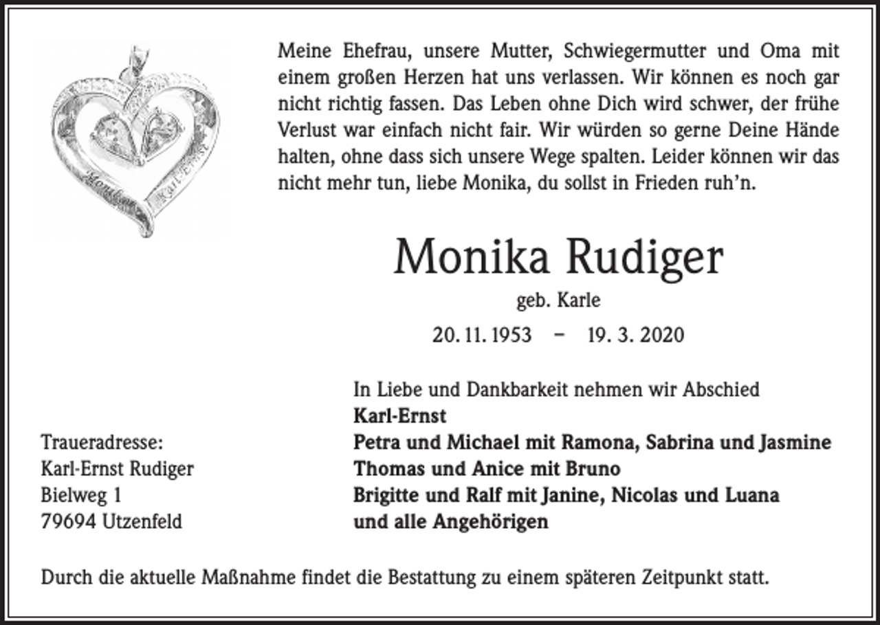 <p>Meine Ehefrau, unsere Mutter, Schwiegermutter und Oma mit<br />einem großen Herzen hat uns verlassen. Wir können es noch gar<br />nicht richtig fassen. Das Leben ohne Dich wird schwer, der frühe<br />Verlust war einfach nicht fair. Wir würden so gerne Deine Hände<br />halten, ohne dass sich unsere Wege spalten. Leider können wir das<br />nicht mehr tun, liebe Monika, du sollst in Frieden ruh’n.</p><p>Monika Rudiger<br />geb. Karle<br />20. 11. 1953 – 19. 3. 2020</p><p>Traueradresse:<br />Karl-Ernst Rudiger<br />Bielweg 1<br />79694 Utzenfeld</p><p>In Liebe und Dankbarkeit nehmen wir Abschied<br />Karl-Ernst<br />Petra und Michael mit Ramona, Sabrina und Jasmine<br />Thomas und Anice mit Bruno<br />Brigitte und Ralf mit Janine, Nicolas und Luana<br />und alle Angehörigen</p><p>Durch die aktuelle Maßnahme findet die Bestattung zu einem späteren Zeitpunkt statt.</p>