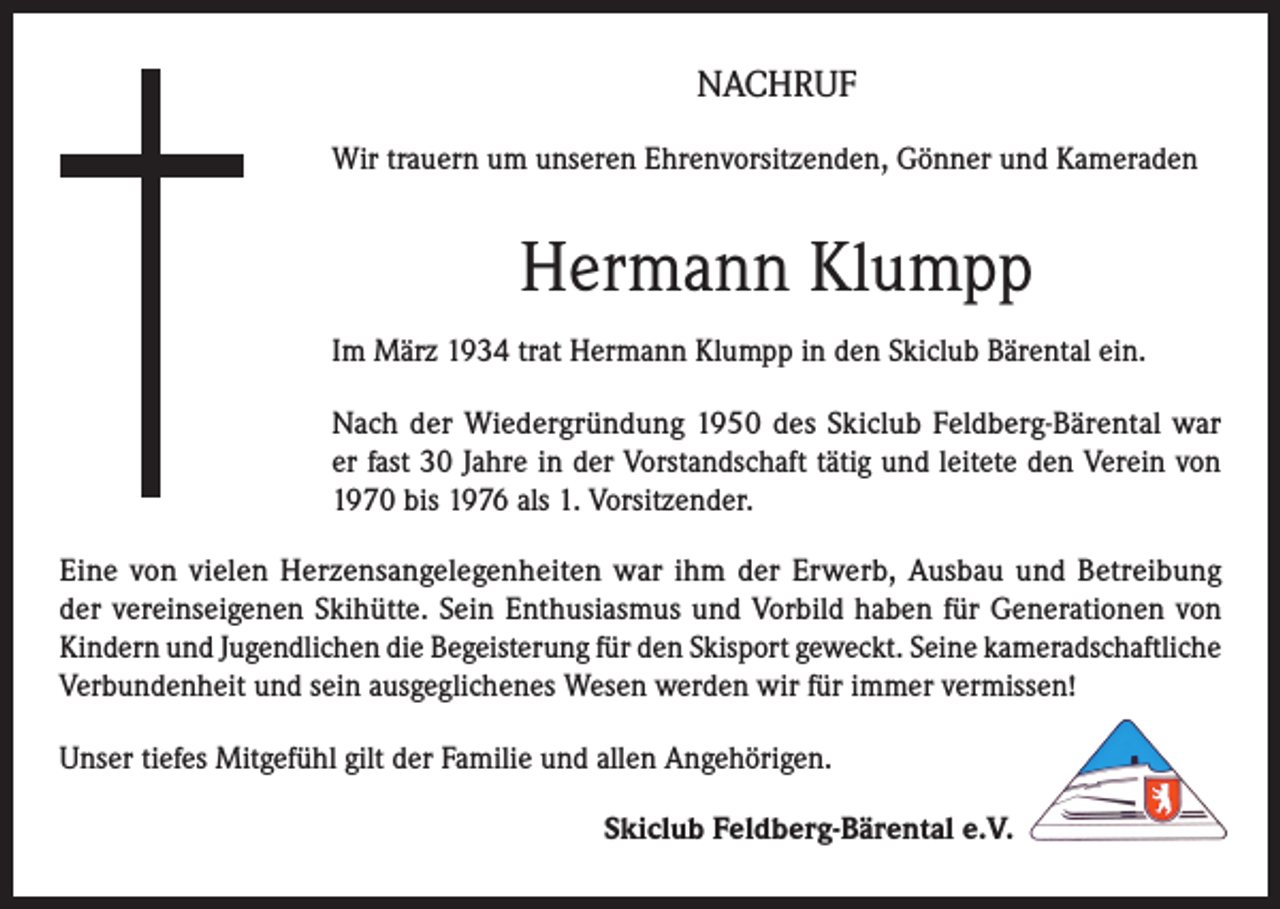 <p>NACHRUF<br />Wir trauern um unseren Ehrenvorsitzenden, Gönner und Kameraden</p><p>Hermann Klumpp<br />Im März 1934 trat Hermann Klumpp in den Skiclub Bärental ein.<br />Nach der Wiedergründung 1950 des Skiclub Feldberg-Bärental war<br />er fast 30 Jahre in der Vorstandschaft tätig und leitete den Verein von<br />1970 bis 1976 als 1. Vorsitzender.<br />Eine von vielen Herzensangelegenheiten war ihm der Erwerb, Ausbau und Betreibung<br />der vereinseigenen Skihütte. Sein Enthusiasmus und Vorbild haben für Generationen von<br />Kindern und Jugendlichen die Begeisterung für den Skisport geweckt. Seine kameradschaftliche<br />Verbundenheit und sein ausgeglichenes Wesen werden wir für immer vermissen!<br />Unser tiefes Mitgefühl gilt der Familie und allen Angehörigen.<br />Skiclub Feldberg-Bärental e.V.</p>