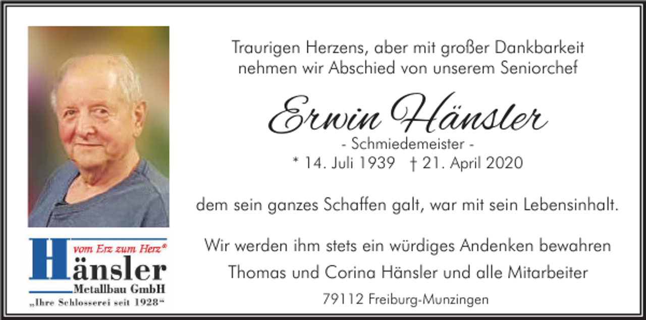 <p>Traurigen Herzens, aber mit großer Dankbarkeit<br />nehmen wir Abschied von unserem Seniorchef</p><p>Erwin Hänsler<br />- Schmiedemeister * 14. Juli 1939 † 21. April 2020</p><p>dem sein ganzes Schaffen galt, war mit sein Lebensinhalt.<br />Wir werden ihm stets ein würdiges Andenken bewahren<br />Thomas und Corina Hänsler und alle Mitarbeiter<br />79112 Freiburg-Munzingen</p>
