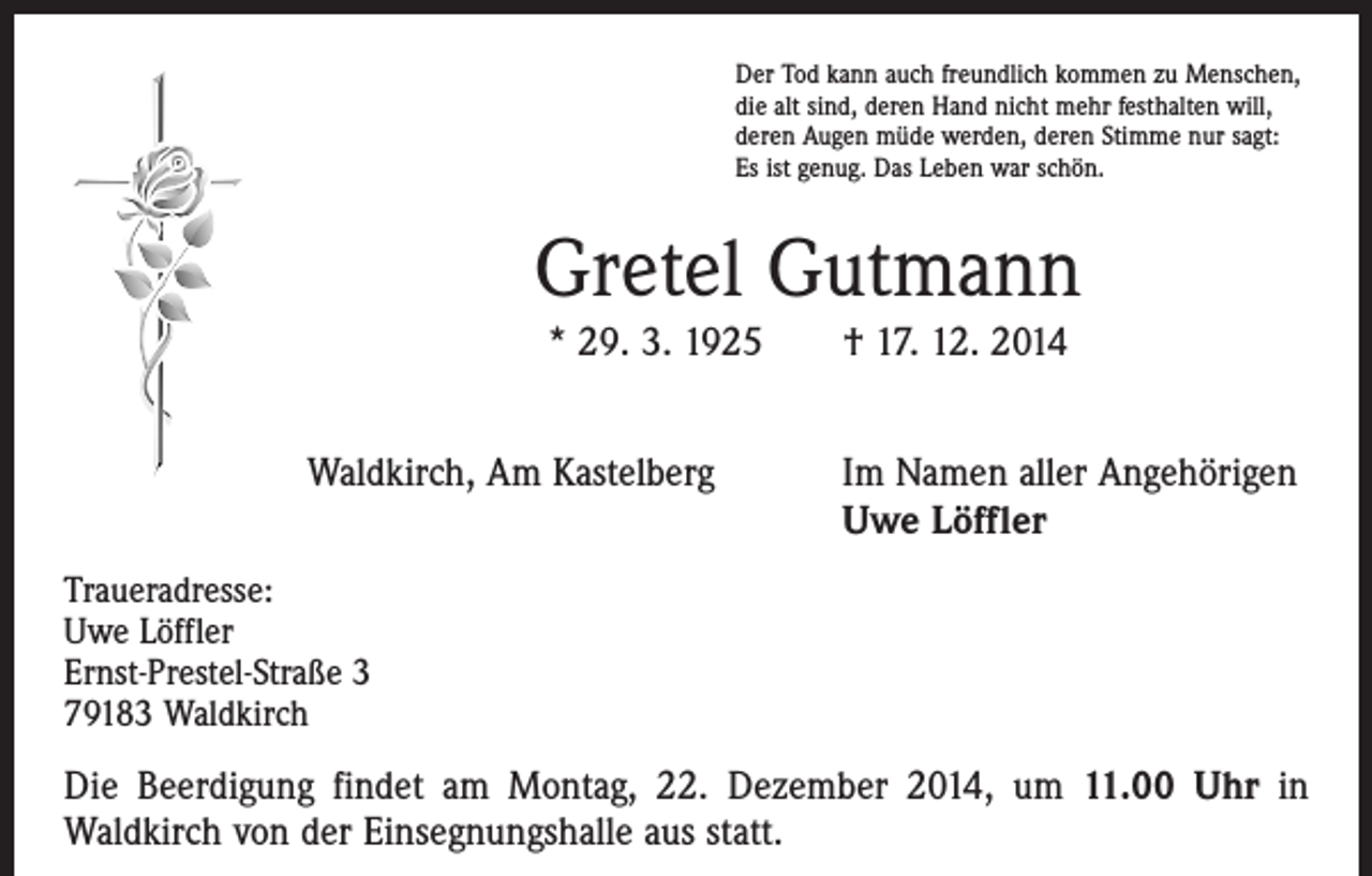 <p>Der Tod kann auch freundlich kommen zu Menschen,<br />die alt sind, deren Hand nicht mehr festhalten will,<br />deren Augen müde werden, deren Stimme nur sagt:<br />Es ist genug. Das Leben war schön.</p><p>Gretel Gutmann<br />* 29. 3. 1925 † 17. 12. 2014</p><p>Waldkirch, Am Kastelberg</p><p>Im Namen aller Angehörigen<br />Uwe Löffler</p><p>Traueradresse:<br />Uwe Löffler<br />Ernst-Prestel-Straße 3<br />79183 Waldkirch</p><p>Die Beerdigung findet am Montag, 22. Dezember 2014, um 11.00 Uhr in<br />Waldkirch von der Einsegnungshalle aus statt.</p>