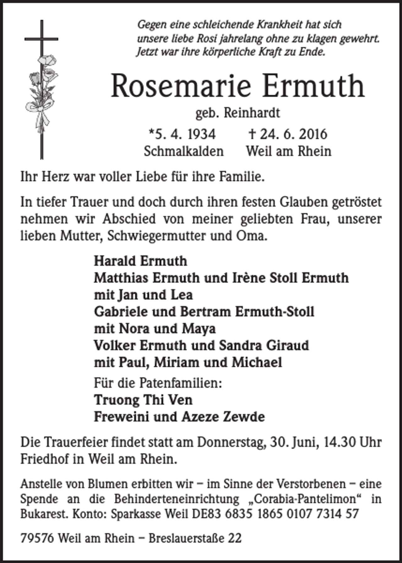 <p>Gegen eine schleichende Krankheit hat sich<br />unsere liebe Rosi jahrelang ohne zu klagen gewehrt.<br />Jetzt war ihre körperliche Kraft zu Ende.</p><p>Rosemarie Ermuth<br />geb. Reinhardt<br />*5. 4. 1934<br />† 24. 6. 2016<br />Schmalkalden Weil am Rhein</p><p>Ihr Herz war voller Liebe für ihre Familie.<br />In tiefer Trauer und doch durch ihren festen Glauben getröstet<br />nehmen wir Abschied von meiner geliebten Frau, unserer<br />­lieben Mutter, Schwiegermutter und Oma.<br />Harald Ermuth<br />Matthias Ermuth und Irène Stoll Ermuth<br />mit Jan und Lea<br />Gabriele und Bertram Ermuth-Stoll<br />mit Nora und Maya<br />Volker Ermuth und Sandra Giraud<br />mit Paul, Miriam und Michael<br />Für die Patenfamilien:<br />Truong Thi Ven<br />Freweini und Azeze Zewde<br />Die Trauerfeier findet statt am Donnerstag, 30. Juni, 14.30 Uhr<br />Friedhof in Weil am Rhein.<br />Anstelle von Blumen erbitten wir – im Sinne der Verstorbenen – eine<br />Spende an die Behinderteneinrichtung „Corabia-Pantelimon“ in<br />Bukarest. Konto: Sparkasse Weil DE83 6835 1865 010314 59576 Weil am Rhein – Breslauerstaße 22</p>