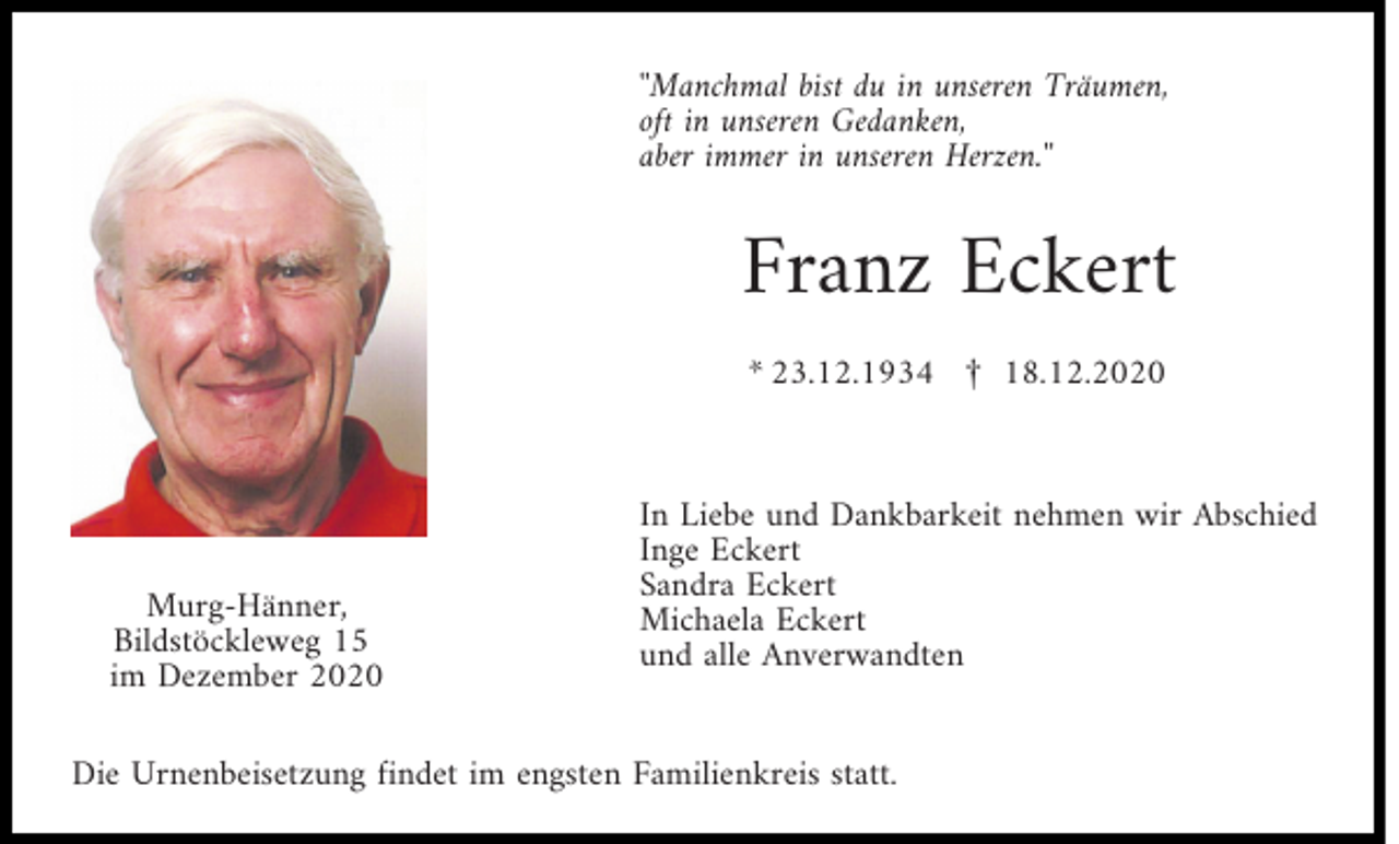<p>''Manchmal bist du in unseren Träumen,<br />oft in unseren Gedanken,<br />aber immer in unseren Herzen.''</p><p>Franz Eckert<br />* 23.12.1934 £ 18.12.2020</p><p>Murg-Hänner,<br />Bildstöckleweg 15<br />im Dezember 2020</p><p>In Liebe und Dankbarkeit nehmen wir Abschied<br />Inge Eckert<br />Sandra Eckert<br />Michaela Eckert<br />und alle Anverwandten</p><p>Die Urnenbeisetzung findet im engsten Familienkreis statt.</p>
