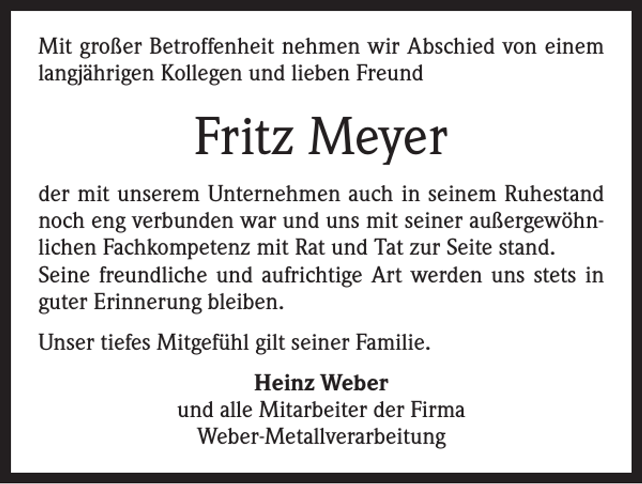 <p>Mit großer Betroffenheit nehmen wir Abschied von einem<br />langjährigen Kollegen und lieben Freund</p><p>Fritz Meyer<br />der mit unserem Unternehmen auch in seinem Ruhestand<br />noch eng verbunden war und uns mit seiner außergewöhnlichen Fachkompetenz mit Rat und Tat zur Seite stand.<br />Seine freundliche und aufrichtige Art werden uns stets in<br />guter Erinnerung bleiben.<br />Unser tiefes Mitgefühl gilt seiner Familie.<br />Heinz Weber<br />und alle Mitarbeiter der Firma<br />Weber-Metallverarbeitung</p>