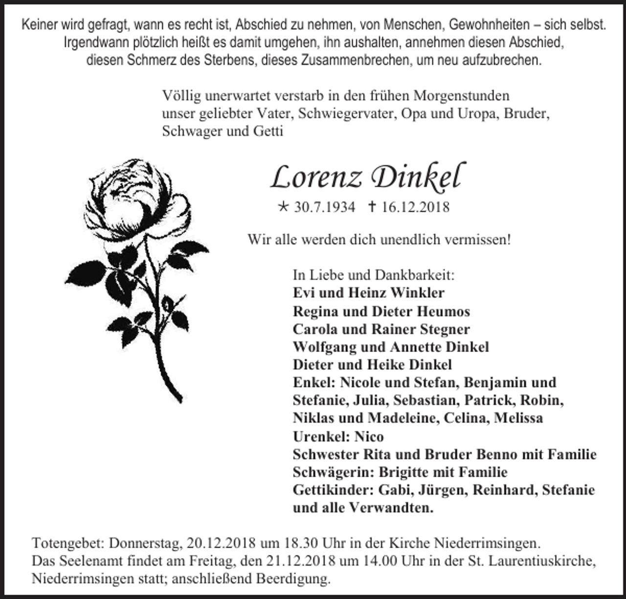<p>Keiner wird gefragt, wann es recht ist, Abschied zu nehmen, von Menschen, Gewohnheiten – sich selbst.<br />Irgendwann plötzlich heißt es damit umgehen, ihn aushalten, annehmen diesen Abschied,<br />diesen Schmerz des Sterbens, dieses Zusammenbrechen, um neu aufzubrechen.<br />Völlig unerwartet verstarb in den frühen Morgenstunden<br />unser geliebter Vater, Schwiegervater, Opa und Uropa, Bruder,<br />Schwager und Getti</p><p>Lorenz Dinkel<br /> 30.7.1934  16.12.2018<br />Wir alle werden dich unendlich vermissen!<br />In Liebe und Dankbarkeit:<br />Evi und Heinz Winkler<br />Regina und Dieter Heumos<br />Carola und Rainer Stegner<br />Wolfgang und Annette Dinkel<br />Dieter und Heike Dinkel<br />Enkel: Nicole und Stefan, Benjamin und<br />Stefanie, Julia, Sebastian, Patrick, Robin,<br />Niklas und Madeleine, Celina, Melissa<br />Urenkel: Nico<br />Schwester Rita und Bruder Benno mit Familie<br />Schwägerin: Brigitte mit Familie<br />Gettikinder: Gabi, Jürgen, Reinhard, Stefanie<br />und alle Verwandten.<br />Totengebet: Donnerstag, 20.12.2018 um 18.30 Uhr in der Kirche Niederrimsingen.<br />Das Seelenamt findet am Freitag, den 21.12.2018 um 14.00 Uhr in der St. Laurentiuskirche,<br />Niederrimsingen statt; anschlie end Beerdigung.</p>