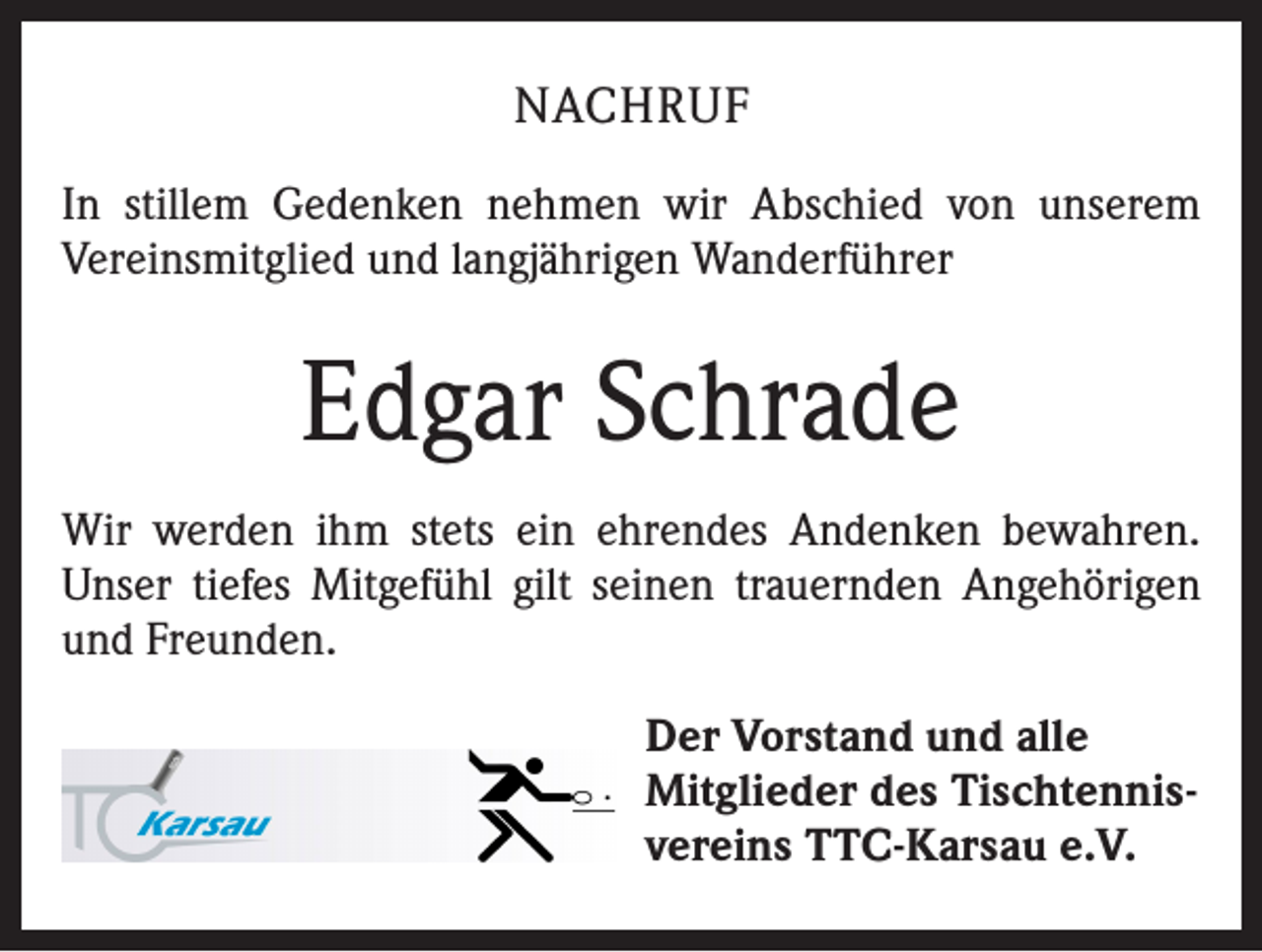 <p>NACHRUF<br />In stillem Gedenken nehmen wir Abschied von unserem<br />Vereinsmitglied und langjährigen Wanderführer</p><p>Edgar Schrade<br />Wir werden ihm stets ein ehrendes Andenken bewahren.<br />Unser tiefes Mitgefühl gilt seinen trauernden Angehörigen<br />und Freunden.<br />Der Vorstand und alle<br />Mitglieder des Tischtennisvereins TTC-Karsau e.V.</p>