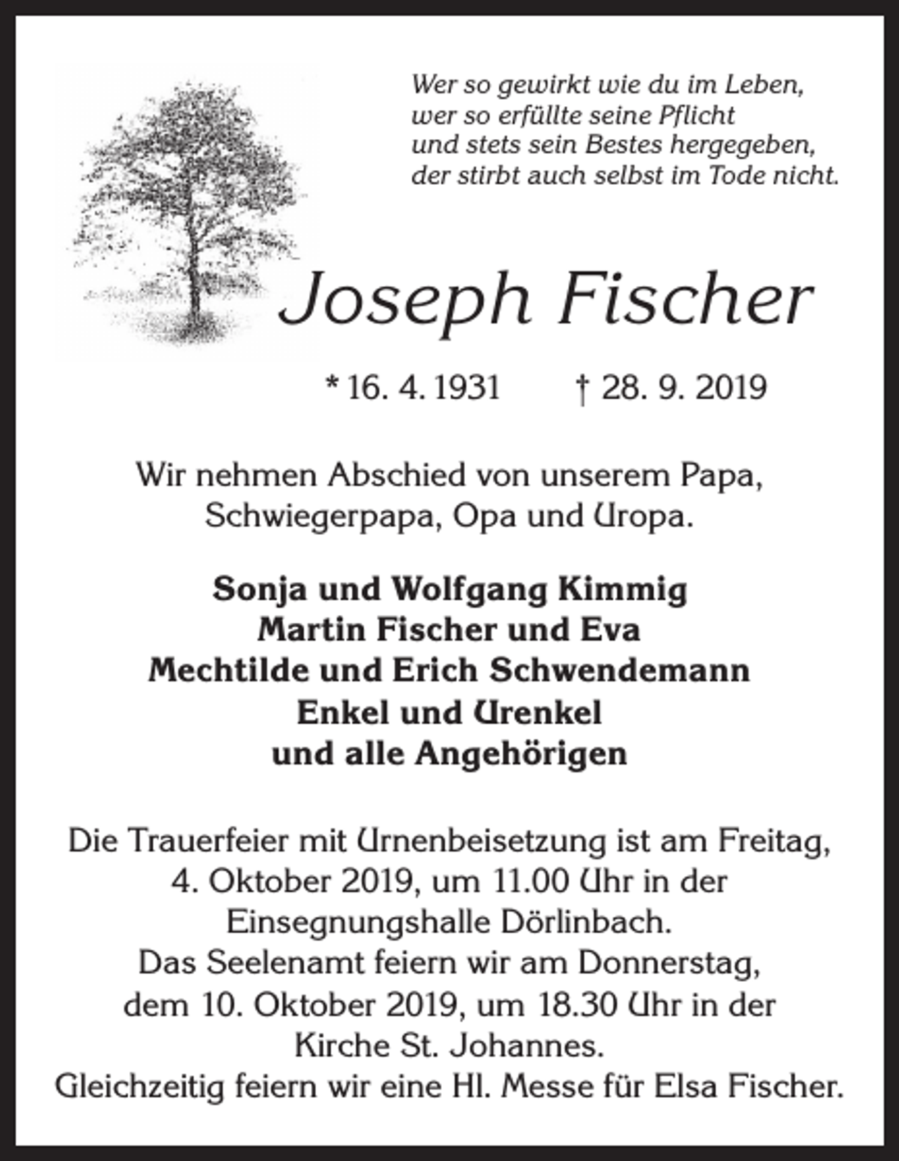 <p>Wer so gewirkt wie du im Leben,<br />wer so erfüllte seine Pflicht<br />und stets sein Bestes hergegeben,<br />der stirbt auch selbst im Tode nicht.</p><p>Joseph Fischer<br />* 16. 4. 1931 † 28. 9. 2019<br />Wir nehmen Abschied von unserem Papa,<br />­Schwiegerpapa, Opa und Uropa.<br />Sonja und Wolfgang Kimmig<br />Martin Fischer und Eva<br />Mechtilde und Erich Schwendemann<br />Enkel und Urenkel<br />und alle Angehörigen<br />Die Trauerfeier mit Urnenbeisetzung ist am Freitag,<br />4. Oktober 2019, um 11.00 Uhr in der<br />­Einsegnungshalle Dörlinbach.<br />Das Seelenamt feiern wir am Donnerstag,<br />dem 10. Oktober 2019, um 18.30 Uhr in der<br />Kirche St. Johannes.<br />Gleichzeitig feiern wir eine Hl. Messe für Elsa Fischer.</p>
