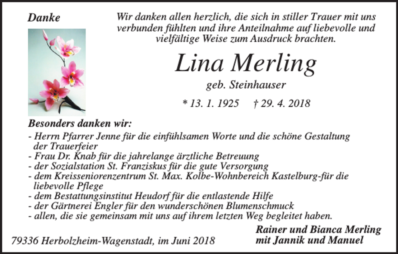 <p>Danke</p><p>Wir danken allen herzlich, die sich in stiller Trauer mit uns<br />verbunden fühlten und ihre Anteilnahme auf liebevolle und<br />vielfältige Weise zum Ausdruck brachten.</p><p>Lina Merling<br />geb. Steinhauser<br />* 13. 1. 1925</p><p>† 29. 4. 2018</p><p>Besonders danken wir:<br />- Herrn Pfarrer Jenne für die einfühlsamen Worte und die schöne Gestaltung<br />der Trauerfeier<br />- Frau Dr. Knab für die jahrelange ärztliche Betreuung<br />- der Sozialstation St. Franziskus für die gute Versorgung<br />- dem Kreisseniorenzentrum St. Max. Kolbe-Wohnbereich Kastelburg-für die<br />liebevolle Pflege<br />- dem Bestattungsinstitut Heudorf für die entlastende Hilfe<br />- der Gärtnerei Engler für den wunderschönen Blumenschmuck<br />- allen, die sie gemeinsam mit uns auf ihrem letzten Weg begleitet haben.<br />Rainer und Bianca Merling<br />mit Jannik und Manuel<br />79336 Herbolzheim-Wagenstadt, im Juni 2018</p>