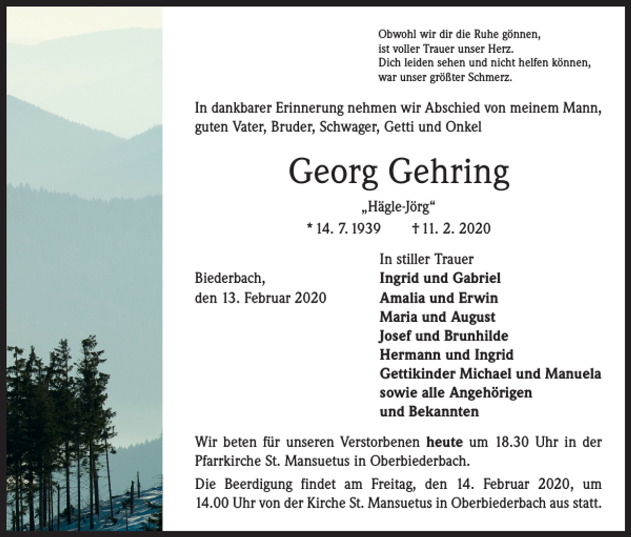 <p>Obwohl wir dir die Ruhe gönnen,<br />ist voller Trauer unser Herz.<br />Dich leiden sehen und nicht helfen können,<br />war unser größter Schmerz.</p><p>In dankbarer Erinnerung nehmen wir Abschied von meinem Mann,<br />guten Vater, Bruder, Schwager, Getti und Onkel</p><p>Georg Gehring<br />„Hägle-Jörg“<br />* 14. 7. 1939 † 11. 2. 2020</p><p>In stiller Trauer<br />Biederbach,<br />Ingrid und Gabriel<br />den 13. Februar 2020 Amalia und Erwin<br />Maria und August<br />Josef und Brunhilde<br />Hermann und Ingrid<br />Gettikinder Michael und Manuela<br />sowie alle Angehörigen<br />und Bekannten<br />Wir beten für unseren Verstorbenen heute um 18.30 Uhr in der<br />Pfarrkirche St. Mansuetus in Oberbiederbach.<br />Die Beerdigung findet am Freitag, den 14. Februar 2020, um<br />14.00 Uhr von der Kirche St. Mansuetus in Oberbiederbach aus statt.</p>