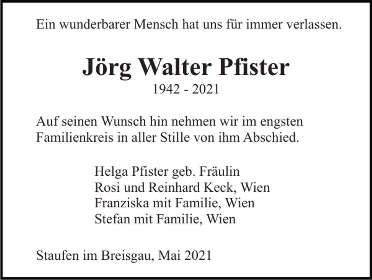 <p>Ein wunderbarer Mensch hat uns für immer verlassen.</p><p>Jörg Walter Pfister<br />1942 - 2021<br />Auf seinen Wunsch hin nehmen wir im engsten<br />Familienkreis in aller Stille von ihm Abschied.<br />Helga Pfister geb. Fräulin<br />Rosi und Reinhard Keck, Wien<br />Franziska mit Familie, Wien<br />Stefan mit Familie, Wien<br />Staufen im Breisgau, Mai 2021</p>