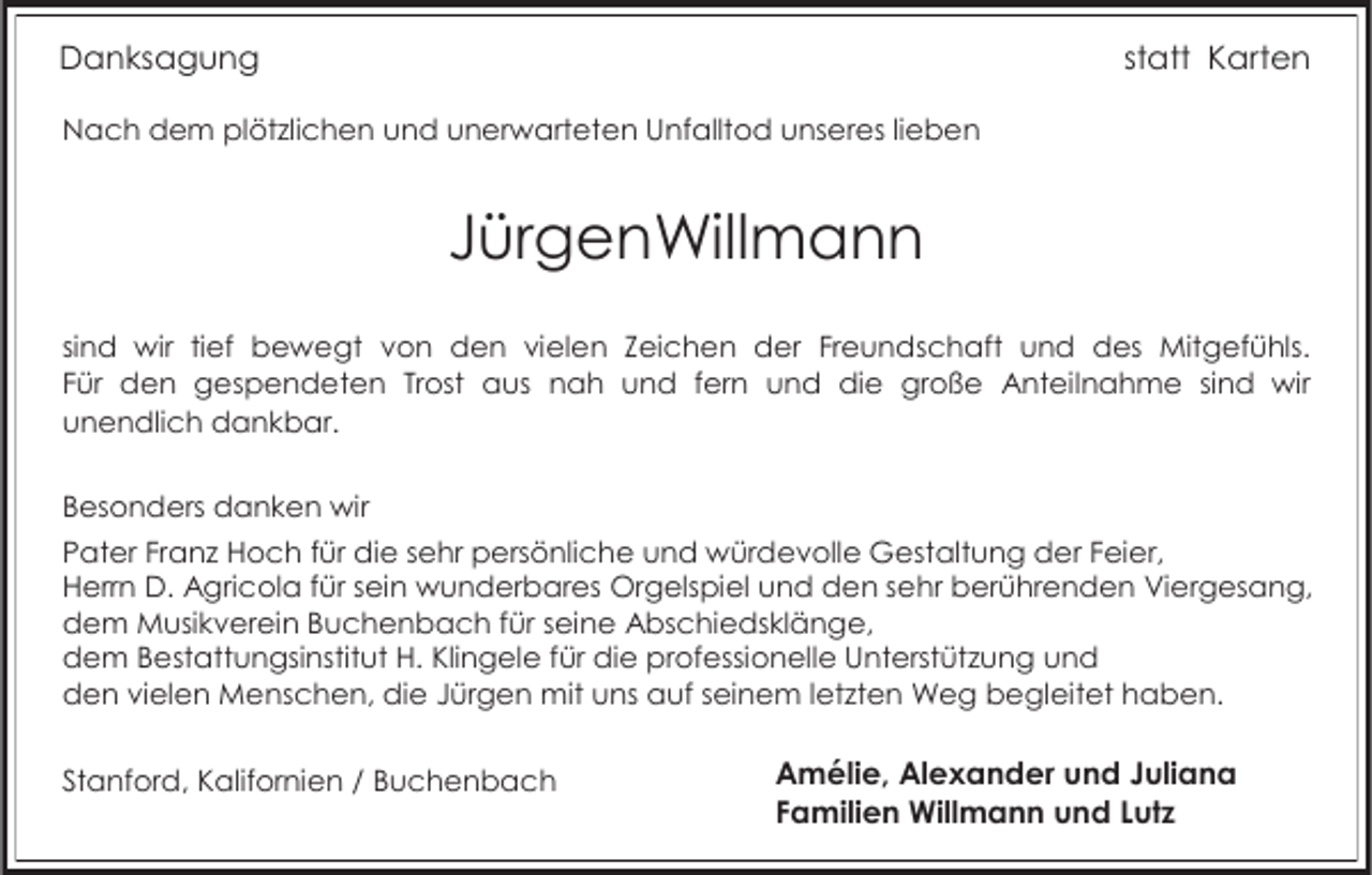 <p>Danksagung</p><p>statt Karten</p><p>Nach dem plötzlichen und unerwarteten Unfalltod unseres lieben</p><p>JürgenWillmann<br />sind wir tief bewegt von den vielen Zeichen der Freundschaft und des Mitgefühls.<br />Für den gespendeten Trost aus nah und fern und die große Anteilnahme sind wir<br />unendlich dankbar.<br />Besonders danken wir<br />Pater Franz Hoch für die sehr persönliche und würdevolle Gestaltung der Feier,<br />Herrn D. Agricola für sein wunderbares Orgelspiel und den sehr berührenden Viergesang,<br />dem Musikverein Buchenbach für seine Abschiedsklänge,<br />dem Bestattungsinstitut H. Klingele für die professionelle Unterstützung und<br />den vielen Menschen, die Jürgen mit uns auf seinem letzten Weg begleitet haben.<br />Stanford, Kalifornien / Buchenbach</p><p>Amélie, Alexander und Juliana<br />Familien Willmann und Lutz</p>