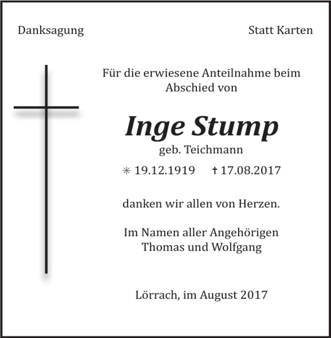 <p>Danksagung Statt Karten</p><p>Für die erwiesene Anteilnahme beim<br />Abschied von</p><p>Inge Stump<br />geb. Teichmann<br />✳ 19.12.1919 ✝ 17.08.2017</p><p>danken wir allen von Her en.<br />Im Namen aller Angehörigen<br />Thomas und Wolfgang</p><p>Lörrach, im August 2017</p>