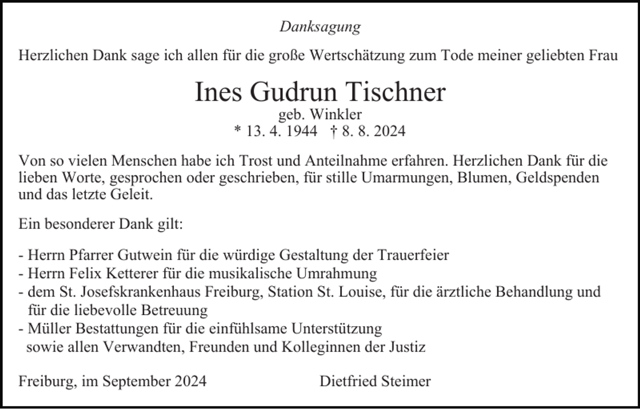 <p>Danksagung<br />Herzlichen Dank sage ich allen für die große Wertschätzung zum Tode meiner geliebten Frau</p><p>Ines Gudrun Tischner<br />geb. Winkler<br />* 13. 4. 1944 † 8. 8. 2024</p><p>Von so vielen Menschen habe ich Trost und Anteilnahme erfahren. Herzlichen Dank für die<br />lieben Worte, gesprochen oder geschrieben, für stille Umarmungen, Blumen, Geldspenden<br />und das letzte Geleit.<br />Ein besonderer Dank gilt:<br />- Herrn Pfarrer Gutwein für die würdige Gestaltung der Trauerfeier<br />- Herrn Felix Ketterer für die musikalische Umrahmung<br />- dem St. Josefskrankenhaus Freiburg, Station St. Louise, für die ärztliche Behandlung und<br />für die liebevolle Betreuung<br />- Müller Bestattungen für die einfühlsame Unterstützung<br />sowie allen Verwandten, Freunden und Kolleginnen der Justiz<br />Freiburg, im September 2024</p><p>Dietfried Steimer</p>