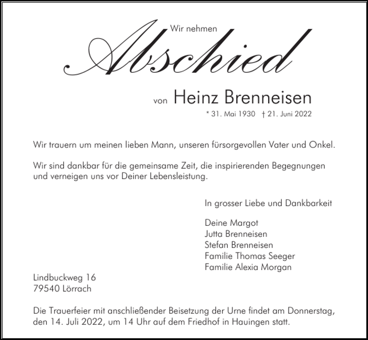 <p>Abschied<br />Wir nehmen</p><p>von</p><p>Heinz Brenneisen<br />* 31. Mai 1930 † 21. Juni 2022</p><p>Wir trauern um meinen lieben Mann, unseren fürsorgevollen Vater und Onkel.<br />Wir sind dankbar für die gemeinsame Zeit, die inspirierenden Begegnungen<br />und verneigen uns vor Deiner Lebensleistung.<br />In grosser Liebe und Dankbarkeit<br />Deine Margot<br />Jutta Brenneisen<br />Stefan Brenneisen<br />Familie Thomas Seeger<br />Familie Alexia Morgan<br />Lindbuckweg 16<br />79540 Lörrach<br />Die Trauerfeier mit anschließender Beisetzung der Urne findet am Donnerstag,<br />den 14. Juli 2022, um 14 Uhr auf dem Friedhof in Hauingen statt.</p>