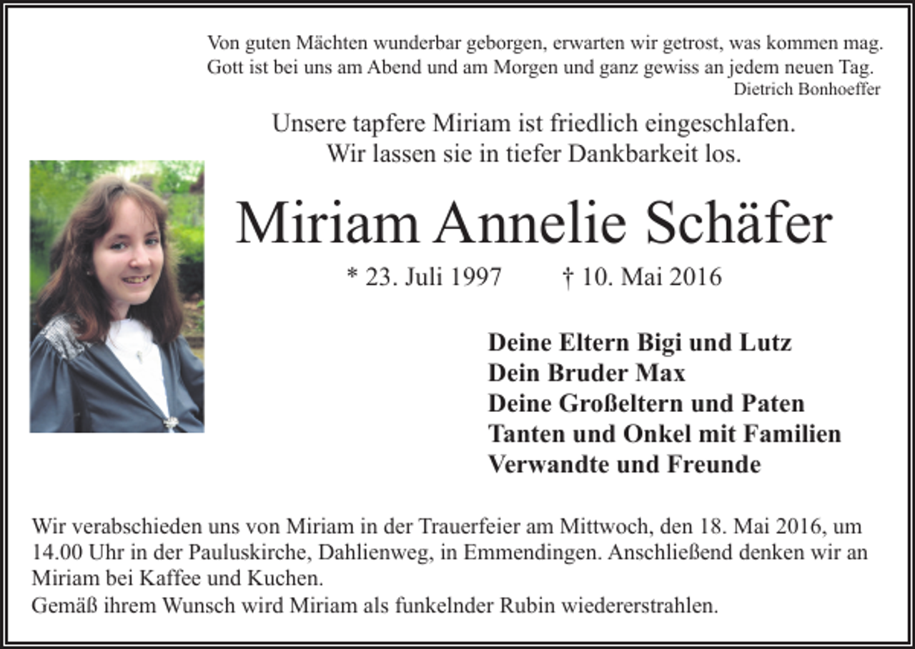 <p>Von guten Mächten wunderbar geborgen, erwarten wir getrost, was kommen mag.<br />Gott ist bei uns am Abend und am Morgen und ganz gewiss an jedem neuen Tag.<br />Dietrich Bonhoeffer</p><p>Unsere tapfere Miriam ist friedlich eingeschlafen.<br />Wir lassen sie in tiefer Dankbarkeit los.</p><p>Miriam Annelie Schäfer<br />* 23. Juli 1997</p><p>† 10. Mai 2016</p><p>Deine Eltern Bigi und Lutz<br />Dein Bruder Max<br />Deine Großeltern und Paten<br />Tanten und Onkel mit Familien<br />Verwandte und Freunde<br />Wir verabschieden uns von Miriam in der Trauerfeier am Mittwoch, den 18. Mai 2016, um<br />14.00 Uhr in der Pauluskirche, Dahlienweg, in Emmendingen. Anschließend denken wir an<br />Miriam bei Kaffee und Kuchen.<br />Gemäß ihrem Wunsch wird Miriam als funkelnder Rubin wiedererstrahlen.</p>