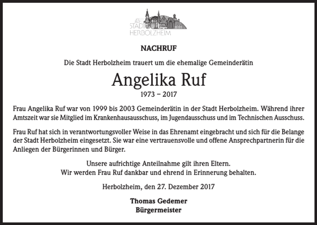 <p>NACHRUF<br />Die Stadt Herbolzheim trauert um die ehemalige Gemeinderätin</p><p>Angelika Ruf<br />1973 – 2017</p><p>Frau Angelika Ruf war von 1999 bis 2003 Gemeinderätin in der Stadt Herbolzheim. Während ihrer<br />Amtszeit war sie Mitglied im Krankenhausausschuss, im Jugendausschuss und im Technischen Ausschuss.<br />Frau Ruf hat sich in verantwortungsvoller Weise in das Ehrenamt eingebracht und sich für die Belange<br />der Stadt Herbolzheim eingesetzt. Sie war eine vertrauensvolle und offene Ansprechpartnerin für die<br />Anliegen der Bürgerinnen und Bürger.<br />Unsere aufrichtige Anteilnahme gilt ihren Eltern.<br />Wir werden Frau Ruf dankbar und ehrend in Erinnerung behalten.<br />Herbolzheim, den 27. Dezember 2017<br />Thomas Gedemer<br />Bürgermeister</p>