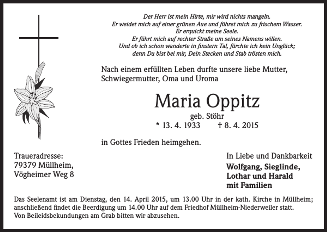 <p>Der Herr ist mein Hirte, mir wird nichts mangeln.<br />Er weidet mich auf einer grünen Aue und führet mich zu frischem Wasser.<br />Er erquickt meine Seele.<br />Er führt mich auf rechter Straße um seines Namens willen.<br />Und ob ich schon wanderte in finstern Tal, fürchte ich kein Unglück;<br />denn Du bist bei mir, Dein Stecken und Stab trösten mich.</p><p>Nach einem erfüllten Leben durfte unsere liebe Mutter,<br />Schwiegermutter, Oma und Uroma</p><p>Maria Oppitz<br />geb. Stöhr<br />* 13. 4. 1933 † 8. 4. 2015</p><p>in Gottes Frieden heimgehen.<br />Traueradresse:<br />79379 Müllheim,<br />Vögheimer Weg 8</p><p>In Liebe und Dankbarkeit<br />Wolfgang, Sieglinde,<br />Lothar und Harald<br />mit Familien</p><p>Das Seelenamt ist am Dienstag, den 14. April 2015, um 13.00 Uhr in der kath. Kirche in Müllheim;<br />anschließend findet die Beerdigung um 14.00 Uhr auf dem Friedhof Müllheim-Niederweiler statt.<br />Von Beileidsbekundungen am Grab bitten wir abzusehen.</p>