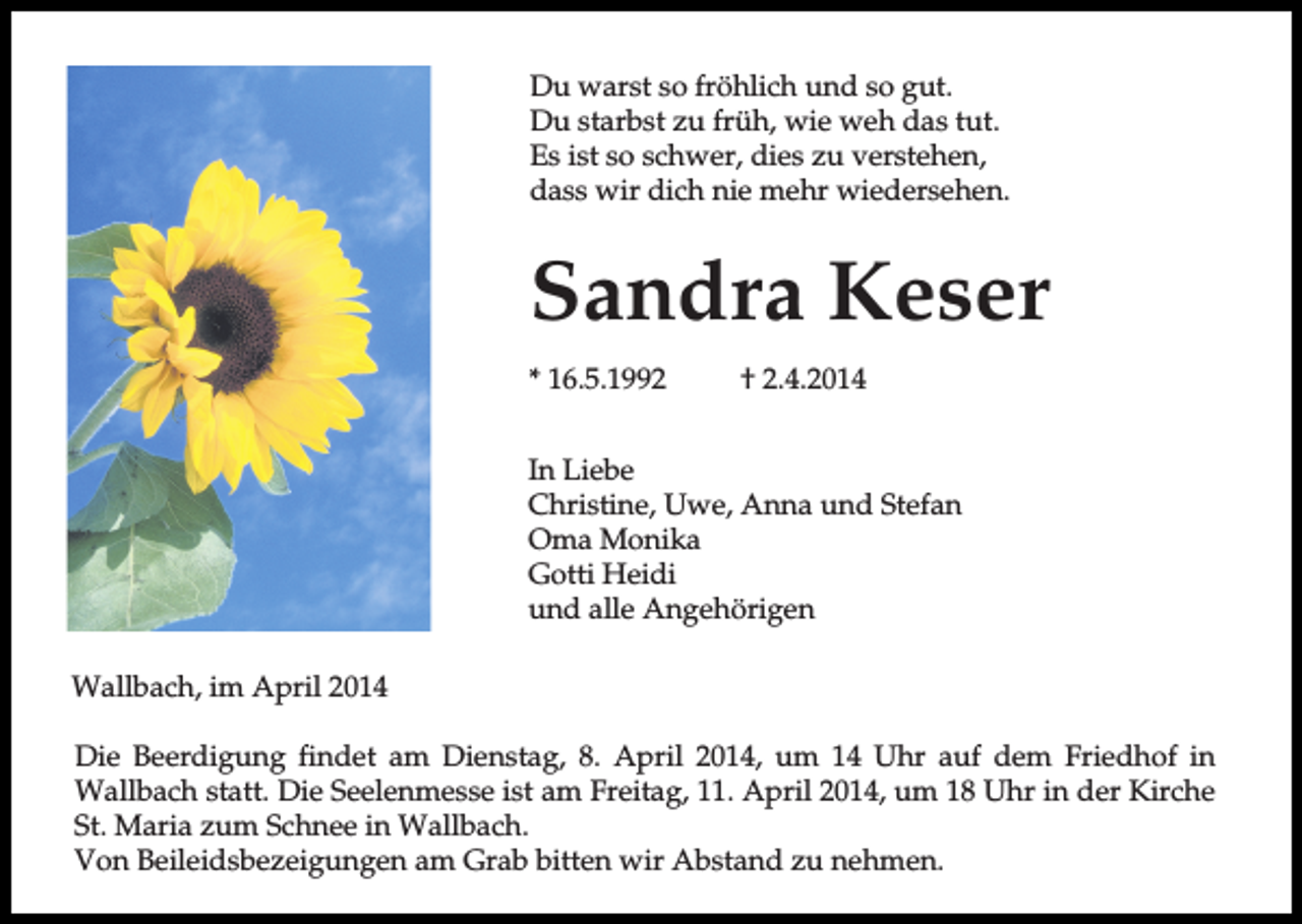 <p>Du warst so fröhlich und so gut.<br />Du starbst zu früh, wie weh das tut.<br />Es ist so schwer, dies zu verstehen,<br />dass wir dich nie mehr wiedersehen.</p><p>Sandra Keser<br />* 16.5.1992</p><p>† 2.4.2014</p><p>In Liebe<br />Christine, Uwe, Anna und Stefan<br />Oma Monika<br />Gotti Heidi<br />und alle Angehörigen<br />Wallbach, im April 2014<br />Die Beerdigung findet am Dienstag, 8. April 2014, um 14 Uhr auf dem Friedhof in<br />Wallbach statt. Die Seelenmesse ist am Freitag, 11. April 2014, um 18 Uhr in der Kirche<br />St. Maria zum Schnee in Wallbach.<br />Von Beileidsbezeigungen am Grab bitten wir Abstand zu nehmen.</p>
