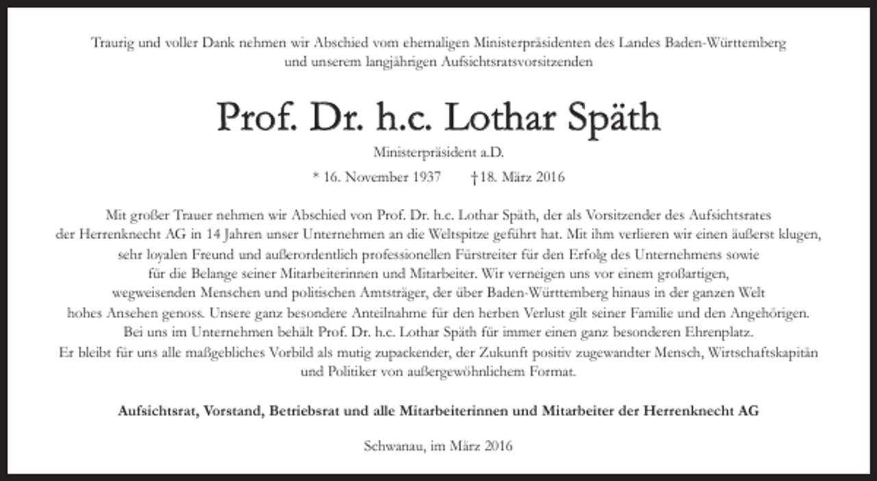 <p>Traurig und voller Dank nehmen wir Abschied vom ehemaligen Ministerpräsidenten des Landes Baden-Württemberg<br />und unserem langjährigen Aufsichtsratsvorsitzenden</p><p>Prof. Dr. h.c. Lothar Späth<br />Ministerpräsident a.D.</p><p>* 16. November 1937 † 18. März 2016<br />Mit großer Trauer nehmen wir Abschied von Prof. Dr. h.c. Lothar Späth, der als Vorsitzender des Aufsichtsrates<br />der Herrenknecht AG in 14 Jahren unser Unternehmen an die Weltspitze geführt hat. Mit ihm verlieren wir einen äußerst klugen,<br />sehr loyalen Freund und außerordentlich professionellen Fürstreiter für den Erfolg des Unternehmens sowie<br />für die Belange seiner Mitarbeiterinnen und Mitarbeiter. Wir verneigen uns vor einem großartigen,<br />wegweisenden ­Menschen und politischen Amtsträger, der über Baden-Württemberg hinaus in der ganzen Welt<br />hohes Ansehen genoss. Unsere ganz besondere Anteilnahme für den herben Verlust gilt seiner Familie und den Angehörigen.<br />Bei uns im U<br />­ nternehmen behält Prof. Dr. h.c. Lothar Späth für immer einen ganz besonderen Ehrenplatz.<br />Er bleibt für uns alle maßgebliches Vorbild als mutig zupackender, der Zukunft positiv zugewandter Mensch, Wirtschaftskapitän<br />und P<br />­ olitiker von ­außergewöhnlichem Format.<br />Aufsichtsrat, Vorstand, Betriebsrat und alle Mitarbeiterinnen und Mitarbeiter der Herrenknecht AG<br />Schwanau, im März 2016</p>