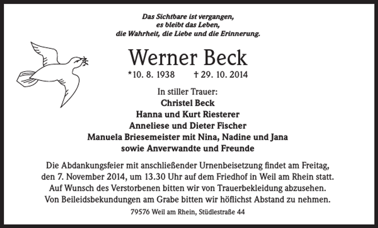 <p>Das Sichtbare ist vergangen,<br />es bleibt das Leben,<br />die Wahrheit, die Liebe und die Erinnerung.</p><p>Werner Beck</p><p>*10. 8. 1938 † 29. 10. 2014<br />In stiller Trauer:<br />Christel Beck<br />Hanna und Kurt Riesterer<br />Anneliese und Dieter Fischer<br />Manuela Briesemeister mit Nina, Nadine und Jana<br />sowie Anverwandte und Freunde<br />Die Abdankungsfeier mit anschließender Urnenbeisetzung findet am Freitag,<br />den 7. November 2014, um 13.30 Uhr auf dem Friedhof in Weil am Rhein statt.<br />Auf Wunsch des Verstorbenen bitten wir von Trauerbekleidung abzusehen.<br />Von Beileidsbekundungen am Grabe bitten wir höflichst Abstand zu nehmen.<br />79576 Weil am Rhein, Stüdlestraße 44</p>