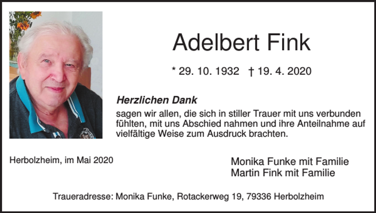 <p>Adelbert Fink<br />* 29. 10. 1932 † 19. 4. 2020<br />Herzlichen Dank<br />sagen wir allen, die sich in stiller Trauer mit uns verbunden<br />fühlten, mit uns Abschied nahmen und ihre Anteilnahme auf<br />vielfältige Weise zum Ausdruck brachten.<br />Herbolzheim, im Mai 2020</p><p>Monika Funke mit Familie<br />Martin Fink mit Familie</p><p>Traueradresse: Monika Funke, Rotackerweg 19, 79336 Herbolzheim</p>