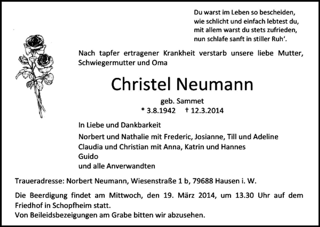 <p>Du warst im Leben so bescheiden,<br />wie schlicht und einfach lebtest du,<br />mit allem warst du stets zufrieden,<br />nun schlafe sanft in stiller Ruh‘.</p><p>Nach tapfer ertragener Krankheit verstarb unsere liebe Mutter,<br />Schwiegermutter und Oma</p><p>Christel Neumann<br />geb. Sammet<br />* 3.8.1942 † 12.3.2014</p><p>In Liebe und Dankbarkeit<br />Norbert und Nathalie mit Frederic, Josianne, Till und Adeline<br />Claudia und Christian mit Anna, Katrin und Hannes<br />Guido<br />und alle Anverwandten<br />Traueradresse: Norbert Neumann, Wiesenstraße 1 b, 79688 Hausen i. W.<br />Die Beerdigung findet am Mittwoch, den 19. März 2014, um 13.30 Uhr auf dem<br />Friedhof in Schopfheim statt.<br />Von Beileidsbezeigungen am Grabe bitten wir abzusehen.</p>