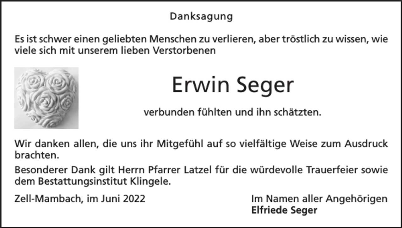 <p>Danksagung<br />Es ist schwer einen geliebten Menschen zu verlieren, aber tröstlich zu wissen, wie<br />viele sich mit unserem lieben Verstorbenen</p><p>Erwin Seger<br />verbunden fühlten und ihn schätzten.<br />Wir danken allen, die uns ihr Mitgefühl auf so vielfältige Weise zum Ausdruck<br />brachten.<br />Besonderer Dank gilt Herrn Pfarrer Latzel für die würdevolle Trauerfeier sowie<br />dem Bestattungsinstitut Klingele.<br />Zell-Mambach, im Juni 2022</p><p>Im Namen aller Angehörigen<br />Elfriede Seger</p>